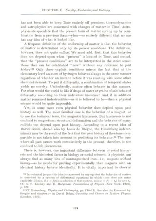 CHAPTER V Novelty, Evolution, and Entropy
has not been able to keep Time entirely off premises: thermodynamics
and astrophysics are concerned with changes of matter in Time. Astro¬
physicists speculate that the present form of matter sprang up by com¬
bination from a previous form—ylem—so entirely different that no one
has any idea of what it looked like.
A frequent definition of the uniformity of matter is that the behavior
of matter is determined only by its present conditions. The definition,
however, does not quite suffice. We must add, first, that this behavior
does not depend upon when “present” is located in Time, and second,
that the “present conditions” are to be interpreted in the strict sense:
those that can be established “now” without any reference to past
history.23 Only these explicit conditions mirror the fact that at the
elementary level an atom of hydrogen behaves always in the same manner
regardless of whether an instant before it was reacting with some other
chemical element. To put it differently, a combination of temporal states
yields no novelty. Undoubtedly, matter often behaves in this manner.
For what would the world be like if drops of water or grains of salt behaved
differently according to their individual histories? And if in addition
matter remained indestructible—as it is believed to be—then a physical
science would be quite impossible.
Yet, in some cases even physical behavior does depend upon past
history as well. The most familiar case is the behavior of a magnet, or
to use the technical term, the magnetic hysteresis. But hysteresis is not
confined to magnetism: structural deformation and the behavior of many
colloids too depend upon past history. According to a recent idea of
David Bohm, shared also by Louis de Broglie, the Heisenberg indeter¬
minacy may be the result of the fact that the past history of theelementary
particle is not taken into account in predicting its behavior.24 The case
where all past causes work cumulatively in the present, therefore, is not
confined to life phenomena.
There is, however, one important difference between physical hyster¬
esis and the historical factor in biology or social sciences. A physicist can
always find as many bits of nonmagnetized iron— i.e., magnets without
history—as he needs for proving experimentally that magnets with an
identical history behave identically. It is vitally important to observe
23 In technical jargon this idea is expressed by saying that the behavior of matter
is described by a system of differential equations in which time does not enter
explicitly. Hence, if x = /(<) is a solution of that system, so is x = f(t — <0) f°r any ln-
Cf. K. B. Lindsay and II. Margenau, Foundations of Physics (New York, 1936),
p. 522.
24 Cf. Heisenberg, Physics and Philosophy, pp. 130-131. See also the Foreword by
Broglie and chapter iv in David Bohm, Causality and Chance in Modern Physics
(London, 1957).
124
 