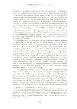 SECTION 3 Hysteresis and History
that if we were unable to experiment with eases where the level of history
is zero, we could not arrive at a complete law of magnetic hysteresis. But
in the macro-biological and social world getting at the zero level of
history seems utterly impossible. That is why in these two domains the
historical factor invites endless controversy. We may recall in this con¬
nection the elementary remark of C. S. Peirce that universes are not as
common as peanuts. Because there is only one Western civilization, the
question of whether its historical development merely follows a trajectory
determined entirely by the initial condition or whether it represents a
hysteretic process can be settled neither by an effective experiment nor
by the analysis of observed data. Unfortunately, the answer to this sort
of question has an incalculable bearing upon our policy recommendations,
especially upon those with a long-run target—such as the policies of
economic development.
Physicists not only can determine the law that relates present behavior
of a magnet to its history, but also can make history vanish by demag¬
netization. In other words, for any given history, Jt, there is an Jf" such
that + Jf' = 0; moreover, XT is a very short history. Forth and
back, back and forth, it is as easy as that in physics and, often, in chem¬
istry, too. Across the border, hysteresis raises problems of ungraspable
dimensions into whose answers we have been unable even to peek yet. As
Delbriick observed, any living cell is “more an historical than a physical
event [for it] carries with it the experiences of a billion years of experi¬
mentation by its ancestors. You cannot expect to explain so wise an old
bird in a few simple words.”25 Is it only this astronomically long time that
bars us from reproducing the hysteresis process by which the present
behavior of a cell has been attained? No, far more important is our
ignorance of how to make the first step.
According to the currently accepted view, the first living cells arose by
chance from a warm sea of inert matter having the same properties as
matter has today.26 Nature may have had no other means for opening
the combination safe than by trying and trying and trying at random.
What prevents us then, now that we know the successful combination,
from opening the safe by a few twists of the hand ? For, to quote Francis
Bacon, “if nature be once seized in her variations, and the cause be
manifest, it will be easy to lead her by art to such deviation as she was at
25 Delbriick, “A Fhysicist Looks at Biology,” p. 177.
20 This idea was first propounded systematically by A. I. Oparin, The Origin of
Life (New York, 1938). For a brief survey of subsequent elaborations, see .1, D.
Bernal, The Physical Basis of Life (London, 1951). For the arguments advanced, by
Charles K. Cluve in particular, against the idea of life emerging by chanee, see P.
Lecomte du Nouy, The Road to Reason (New York, 1948), pp. 123-128. Also my
Appendix F in this volume.
125
 