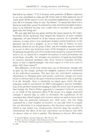 CHAPTER V Novelty, Evolution, and Entropy
Is it because some potentiae of Matter unknown
first led to by chance.
to us were actualized as some pre-life forms only in that primeval sea of
”27
warm mud ? If the answer is yes, the accepted explanation is no explana¬
tion. Or is it because when we say “by chance” we mean that there was a
factor at work that cannot be reduced to a list of arithmomorphic instruc¬
tions to be followed by him who would wish to assemble the quantum
parts into the living set ?
We can only feel but not grasp entirely the issues raised by the repro¬
ducibility of the hysteresis that shaped the behavior of more complex
organisms, of man himself or of his various societies. Is it possible, for
instance, to erase even a very small part of man’s recent hysteresis, as the
physicist can do for a magnet, so as to train him to behave in some
direction chosen hy us ? In point of fact, can the socialist man be created
so as not to show any hysteresis trace of his bourgeois or peasant past?
Perplexing though this and other similar issues raised by human hysteresis
seem to be, no search for a complete description of social phenomena can
avoid them. Actually, the stronger our intention of applying knowledge
to concrete practical problems—like those found in economic develop¬
ment, to take a topical example—the more urgent it is for us to come to
grips with these issues.28
The difficulties of all sorts which arise can be illustrated, though only
in part, by the simple, perhaps the simplest, instance of the hysteresis
of the individual consumer. The fact that the individual’s continuous
adjustment to changing price and income conditions changes his tastes
seems so obvious that in the past economists mentioned it only in passing,
if at all. Actually, there is absolutely no stand upon which this phe¬
nomenon could be questioned. In 1950 I attempted a sketchy formaliza¬
tion of the problem mainly for bringing to light the nasty type of questions
that besiege the Pareto-Fisher approach to consumer’s behavior as soon
as we think of the hysteresis effect.29 By means of a simple analytical
example I showed that in order to determine the equilibrium of the
consumer (for a fixed budget and constant prices) we need to know much
more than his particular hysteresis law. Still worse, this law being
expressed by a very complex set function, we can only write it on paper
but not determine it in actual practice. Set functions cannot be extrap¬
olated in any useful way. Consequently, however large the number of
observations, the effect of the last experiment can be known only after
we observe what we wish to predict. The dilemma is obvious. How nasty
27 Francis Bacon, Novum Oryanum, Bk. II, Sec. 29.
28 More on this in Chapter XI, Section 4, below.
29 “ The Theory of Choice and the Constancy of Economic Laws ” (1950), reprinted
in AE.
126
 
