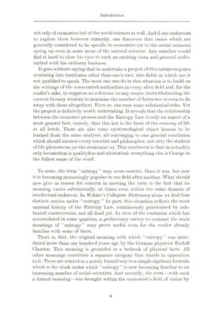Introduction
not only of economics but of thesocial sciences as well. And if one endeavors
to explore them however cursorily, one discovers that issues which are
generally considered to be specific to economics (or to the social sciences)
spring up even in some areas of the natural sciences. Any searcher would
find it hard to close his eyes to such an exciting vista and proceed undis¬
turbed with his ordinary business.
It goes without saying that to undertake a project of this nature requires
venturing into territories other than one’s own, into fields in which one is
not qualified to speak. The most one can do in this situation is to build on
the writings of the consecrated authorities in every alien field and, for the
reader’s sake, to suppress no reference to any source (notwithstanding the
current literary wisdom to minimize the number of footnotes or even to do
away with them altogether). Even so, one runs some substantial risks. Yet
the project is definitely worth undertaking. It reveals that the relationship
between the economic process and the Entropy Law is only an aspect of a
more general fact, namely, that this law is the basis of the economy of life
at all levels. There are also some epistemological object lessons to be
learned from the same analysis, all converging to one general conclusion
which should interest every scientist and philosopher, not only the student
of life phenomena (as the economist is). This conclusion is that in actuality
only locomotion is qualityless and ahistorical: everything else is Change in
the fullest sense of the word.
To some, the term “entropy ” may seem esoteric. Once it was, but now
it is becoming increasingly popular in one field after another. What should
now give us reason for concern in meeting the term is the fact that its
meaning varies substantially, at times even within the same domain of
intellectual endeavor. In Webster's Collegiate Dictionary alone we find four
distinct entries under “entropy.” In part, this situation reflects the most
unusual history of the Entropy Law, continuously punctuated by cele¬
brated controversies, not all dead yet. In view of the confusion which has
accumulated in some quarters, a preliminary survey to contrast the main
meanings of “entropy” may prove useful even for the reader already
familiar with some of them.
There is, first, the original meaning with which “entropy” was intro¬
duced more than one hundred years ago by the German physicist Rudolf
Clausius. This meaning is grounded in a bedrock of physical facts. All
other meanings constitute a separate category that stands in opposition
to it. These are related in a purely formal way to a simple algebraic formula
which is the cloak under which “entropy” is now becoming familiar to an
increasing number of social scientists. Just recently, the term—with such
a formal meaning—was brought within the economist’s field of vision by
4
 
