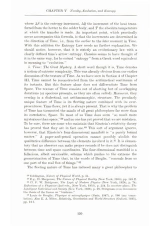 CHAPTER V Novelty, Evolution, and Entropy
where A/S is the entropy increment, AQ the increment of the heat trans¬
ferred from the hotter to the colder body, and T the absolute temperature
at which the transfer is made. An important point, which practically
never accompanies this formula, is that the increments are determined in
the direction of Time, i.e.. from the earlier to the later moment in Time.
With this addition the Entropy Law needs no further explanation. We
should notice, however, that it is strictly an evolutionary law with a
clearly defined time’s arrow': entropy. Clausius seems to have thought of
it in the same way, for he coined “entropy” from a Greek word equivalent
in meaning to “evolution.”
5. Time: The Great Mystery. A short word though it is, Time denotes
a notion of extreme complexity. This wras already obvious from our earlier
discussion of the texture of Time. As we have seen in Section 4 of Chapter
III, Time cannot be reconstructed from the arithmetical continuum of
its instants. But this feature alone docs not differentiate Time from
Space. The texture of Time consists not of abutting but of overlapping
durations (or specious presents, as they are often called). Moreover, they
overlap in a dialectical, not arithmomorphic, structure. The peculiarly
unique feature of Time is its fleeting nature combined with its ever¬
presentness. Time flows; yet it is always present. That is why the problem
of Time has tormented the minds of all great philosophers far more than
its correlative, Space. To most of us Time does seem “so much more
mysterious than space,”39 and no one has yet proved that we are mistaken.
To be sure, there are some who maintain that Einstein’s relativity theory
lias proved that they are in fact one.40 This sort of argument ignores,
however, that Einstein’s four-dimensional manifold is “a purely formal
matter.” A paper-and-pencil operation cannot possibly abolish the
qualitative difference between the elements involved in it.41 It is elemen¬
tary that no observer can make proper records if he does not distinguish
between time and space coordinates. The four-dimensional manifold is a
fallacious, albeit serviceable, schema which pushes to the extreme the
geometrization of Time that, in the words of Broglie, “ conceals from us
one part of the real flux of things.”42
The fleeting nature of Time has induced many a great philosopher to
Eddington. Nature, of Physical World, p. 51.
40 E.g.. II. Mtirgenau, The Nature of Physical Reality (New York, 1950), pp. 149 ff.
« Cf. F. V. Bridgman, The Logic of Modern Physics (New York, 1928), p. 74;
Reflections of a Physicist (2nd edn., New York, 1955), p. 254. In another place. The
Intelligent fndiriduul and Society (New York, 1938), p. 28, Bridgman even denounces
the thesis of the fusion as “ bunkum.”
42 Louis de Broglie, Physique, et microphysique (Faris. 1947), p. 196 (my trans¬
lation). Also E. A. Milne, Relativity, Gravitation and World-Structure (Oxford, 1935),
pp. 18 f.
130
 