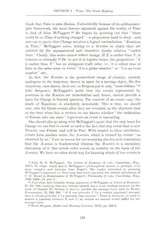 SECTION 5 Time: The Great Mystery
think that Time is pure illusion. Undoubtedly because of its arithmomor-
phic framework, the most famous argument against the reality of Time
is that of John McTaggart.43 He begins by pointing out that “there
could be no Time if nothing changed”—a proposition hard to deny—and
sets out to prove that Change involves a logical contradiction. “Positions
in Time,” McTaggart notes, belong to a B-sories in which they are
ordered by the asymmetrical and transitive dyadic relation “earlier
than.” Clearly, this series cannot reflect change. If X is earlier than Y, it
remains so eternally.44 Or, to put it in logistic terms, the proposition “ X
is earlier than F” has an atemporal truth value, i.c., it is either true or
false in the same sense in which “3 is a prime number” or “5 is an even
number” are.
In fact, the B-series is the geometrical image of eternity, entirely
analogous to the trajectory drawn in space by a moving object. On this
trajectory, once drawn, therearc, as Bergson put it, only “immobilities.”45
Like Bergson’s, McTaggart’s point that the events represented by
positions in the B-series are immobilities and, hence, cannot provide a
basis for Change is beyond question. The content of an event—say, the
death of Napoleon—is absolutely immutable. This is true, we should
note, also for future events after they are revealed; so the objection that
at the time when this is written no one knows whether “the unification
of Europe into one state” represents an event is unavailing.
One should also go along with McTaggart’s point that the only basis for
Change we can find in events as such is the fact that any event that is now
Present, was Future, and will be Past. With respect to these attributes,
events form another series, the A-series, which is formed by events “as
observed by us.” I see no reason for not accepting also his next contention
that the is fundamental whereas the B-series is a secondary
derivation of it. Our minds order events in eternity on the basis of the
A-series. We have no other direct way for knowing which of two events is
13 John M. E. McTaggart., The Nature of Existence (2 vols., Cambridge, Eng.,
1927), TT, chaps, xxxiii and li. McTaggart’s philosophical system is, perhaps, even
more complex and intricate than Hegel’s. The reader interested in pursuing
MeTuggart’s argument on Time may find more tractable the critical elaboration of
0. D. Broad in Examination of McTaggart
’* Philosophy (2 vols., Cambridge, Eng.,
1933 1938), II, part T.
44 A peculiar, and certainly wrong, argument of McTaggart, in Nature of Existence,
II, 241 246, implying that any ordinal variable has a weak cardinal measure (in the
sense of Chapter IV, Section 2, above), justifies the stronger form used by Broad,
Examination, II. 290, 298: “If X ever precedes Y by a certain [algebraic] amount,
then it always precedes Y by precisely that amount.” There is, however, no need to
assume a quantum between X and V; an ordinal set instead would suffice for the
stronger form.
45 Henri Bergson, Matter and Memory (London, 1913), pp. 246 IT.
131
 