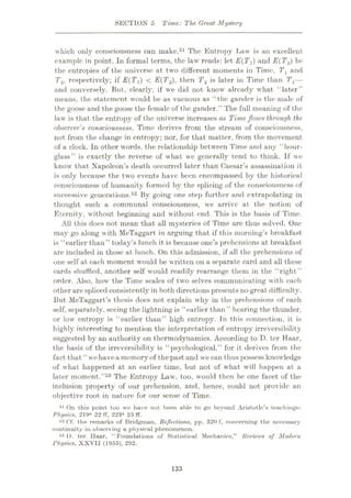 SECTION 5 Time: The Great Mystery
which only consciousness can make.51 The Entropy Law is an excellent
example in point. In formal terms, the law reads: let E{Tfl) and E(T2) be
the entropies of the universe at two different moments in Time. Tl and
T2, respectively; if E(T,) < E(T2), then T2 is later in Time than Tx—
and conversely. But, clearly, if we did not know already what “later”
means, the statement would be as vacuous as “the gander is the male of
the goose and the goose the female of the gander.” The full meaning of the
law is that the entropy of the universe increases as Timeflows through the.
observer's consciousness. Time derives from the stream of consciousness,
not from the change in entropy; nor, for that matter, from the movement
of a clock. In other words, the relationship between Time and any “hour¬
glass” is exactly the reverse of what we generally tend to think. If we
know that Napoleon’s death occurred later than Caesar’s assassination it
is only because the two events have been encompassed by the historical
consciousness of humanity formed by the splicing of the consciousness of
successive generations.52 By going one step further and extrapolating in
thought such a communal consciousness, we arrive at the notion of
Eternity, without beginning and without end. This is the basis of Time.
All this docs not mean that all mysteries of Time are thus solved. One
may go along with McTaggart in arguing that if this morning’s breakfast
is “earlier than” today’s lunch it is because one’s prehensions at breakfast
are included in those at lunch. On this admission, if all the prehensions of
one self at each moment would be written on a separate card and all these
cards shuffled, another self would readily rearrange them in the “right”
order. Also, how the Time scales of two selves communicating with each
other are spliced consistently in both directions presents no great difficulty.
But McTaggart’s thesis docs not explain why in the prehensions of each
self, separately, seeing the lightning is “earlier than ” hearing the thunder,
or low entropy is “earlier than” high entropy. In this connection, it is
highly interesting to mention the interpretation of entropy irreversibility
suggested by an authority on thermodynamics. According to D. ter Haar,
the basis of the irreversibility is “psychological,” for it derives from the
fact that ‘4
w'e havea memoryof thepast and we can thus possess knowledge
of what happened at an earlier time, but not of what will happen at a
later moment.”53 The Entropy Law, too, would then be one facet of the
inclusion property of our prehension, and, hence, could not provide an
objective root in nature for our sense of Time.
51 On this point too we have not been able to go beyond Aristotle’s teachings:
Physics, 219a 22 ft, 223a 25 ff.
52 Cf. the remarks of Bridgrnun, Reflections, pp. 320 f, concerning the neeessury
continuity in observing a physical phenomenon.
53 D. ter Haar, “ Foundations of Statistical Mechanics,” Reviews of Modern
Physics, XXVII (1955), 292.
133
 