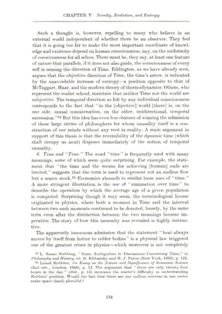 CHAPTER V Novelty, Evolution, and Entropy
Such a thought is, however, repelling to many who believe in an
external world independent of whether there be an observer. They feel
that it is going too far to make the most important coordinate of knowl¬
edge and existence depend on human consciousness, nay, on the uniformity
of consciousness for all selves. There must be, they say, at least one feature
of nature that parallels, if it does not also guide, the consciousness of every
self in sensing the direction of Time. Eddington, as we have already seen,
argues that the objective direction of Time, the time’s arrow, is indicated
by the unavoidable increase of entropy—a position opposite to that of
McTaggart, Haar, and the modern theory of thermodynamics. Others, who
represent the realist school, maintain that neither Time nor the world are
subjective. The temporal direction as felt by any individual consciousness
corresponds to the fact that “in the |objective] world [there] is, on the
one side, causal concatenation, on the other, unidirectional, temporal
succession.”54 But this idea has even less chances of winning the admission
of those large circles of philosophers for w hom causality itself is a con¬
struction of our minds without any root in reality. A main argument in
support of this thesis is that the reversibility of the dynamic time (which
shall occupy us next) disposes immediately of the notion of temporal
causality.
6. Time and “Time.” The word “time” is frequently used with many
meanings, some of which seem quite surprising. For example, the state¬
ment that “the time and the means for achieving [human] ends arc
limited,” suggests that the term is used to represent not an endless flowr
but a scarce stock.55 Economics abounds in similar loose uses of “time.”
A more stringent illustration is the use of “summation over time” to
describe the operation by which the average age of a given population
is computed. Surprising though it may seem, the terminological license
originated in physics, where both a moment in Time and the interval
between two such moments continued to be denoted, loosely, by the same
term even after the distinction between the two meanings became im¬
perative. The story of how this necessity was revealed is highly instruc¬
tive.
The apparently innocuous admission that the statement “heat always
moves by itself from hotter to colder bodies” is a physical law triggered
one of the greatest crises in physics—which moreover is not completely
54 L. Susan Stebbing, “Some Ambiguities in Discussions Concerning Time,” in
Philosophy and History, ed. K. Klibansky and H. J. Paton (New York, 1963), p. 122.
65 Lionel Robbins, An Essay on the Nature and Significance of Economic Science
(2nd edn., London, 1948), p. 12. The argument that “there are only twenty-four
hours in the day” (ibid., p. 15) increases the reader’s difficulty in understanding
Robbins’ position. Would the fact that there are one million microns in one meter
make space (land) plentiful ?
134
 