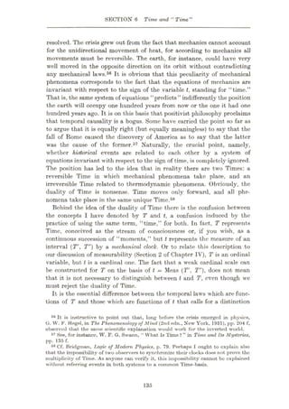 SECTION 6 Time and “ Time”
resolved. The crisis grew out from the fact that mechanics cannot account
for the unidirectional movement of heat, for according to mechanics all
movements must be reversible. The earth, for instance, could have very
well moved in the opposite direction on its orbit without contradicting
any mechanical laws.56 It is obvious that this peculiarity of mechanical
phenomena corresponds to the fact that the equations of mechanics are
invariant with respect to the sign of the variable t, standing for “time.”
That is, the same system of equations “predicts” indifferently the position
the earth will occupy one hundred years from now or the one it had one
hundred years ago. It is on this basis that positivist philosophy proclaims
that temporal causality is a bogus. Some have carried the point so far as
to argue that it is equally right (but equally meaningless) to say that the
fall of Rome caused the discovery of America as to say that the latter
was the cause of the former.57 Naturally, the crucial point, namely,
whether historical events are related to each other by a system of
equations invariant with respect to the sign of time, is completely ignored.
The position has led to the idea that in reality there are two Times: a
reversible Time in which mechanical phenomena take place, and an
irreversible Time related to thermodynamic phenomena. Obviously, the
duality of Time is nonsense. Time moves only forward, and all phe¬
nomena take place in the same unique Time.58
Behind the idea of the duality of Time there is the confusion between
the concepts I have denoted by T and t, a confusion induced by the
practice of using the same term, “time,” for both. In fact, T represents
Time, conceived as the stream of consciousness or, if you wish, as a
continuous succession of “moments,” but t represents the measure of an
interval (T', T") by a mechanical clock. Or to relate this description to
our discussion of measurability (Section 2 of Chapter IV), T is an ordinal
variable, but Ms a cardinal one. The fact that a weak cardinal scale can
be constructed for T on the basis of t = Meas (T’, T"), does not mean
that it is not necessary to distinguish between t and T, even though we
must reject the duality of Time.
It is the essential difference between the temporal laws which are func¬
tions of T and those which are functions of t that calls for a distinction
56 It is instructive to point out that, long before the crisis emerged in physics,
G. W. F. Hegel, in The Phenomenology of Mind (2nd edn., New York, 1931), pp. 204 f,
observed that the same scientific explanation would work for the inverted world.
57 See, for instance, W. F. G. Swann, “ What Is Time ? ” in Time and Its Mysteries,
pp. 135 f.
58 Cf. Bridgman, Tjogic of Modern Physics, p. 79. Perhaps I ought to explain also
that the impossibility of two observers to synchronize their clocks does not prove the
multiplicity of Time. As anyone can verify it, this impossibility cannot be explained
without referring events in both systems to a common Time-basis.
135
 