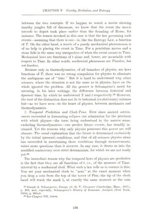 CHAPTER V Novelty, Evolution, and Entropy
between the two concepts. If we happen to watch a movie showing
marshy jungles full of dinosaurs, we know that the event the movie
intends to depict took place earlier than the founding of Rome, for
instance. The reason invoked in this case is that the law governing such
events—assuming that there is one—is, like the Entropy Law, a function
of T. On the other hand, a movie of a purely mechanical phenomenon is
of no help in placing the event in Time. For a pendulum moves and a
stone falls in the same way irrespective of when the event occurs in Time.
Mechanical laws are functions of t alone and, hence, are invariable with
respect to Time. In other words, mechanical 'phenomena are Timeless, but
not timeless.
Because only in thermodynamics, of all branches of physics, are laws
functions of T, there was no strong compulsion for physics to eliminate
the ambiguous use of “time.” But it is hard to understand why other.
sciences, where the situation is not the same as in physics, have on the
whole ignored the problem. All the greater is Schumpeter’s merit for
stressing, in his later writings, the difference between historical and
dynamic time, by which he understood T and t respectively.59 However,
the root of the distinction does not lie in historical (evolutionary) sciences
but—as we have seen—in the heart of physics, between mechanics and
thermodynamics.
7. Temporal Prediction and Clock-Time. Ever since ancient astron¬
omers succeeded in forecasting eclipses our admiration for the precision
with which physics—the term being understood in the narrow sense,
excluding thermodynamics—can predict future events, has steadily in¬
creased. Yet the reasons why only physics possesses this power are still
obscure. The usual explanation that the future is determined exclusively
by the initial (present) conditions, and that of all sciences physics alone
has succeeded in ascertaining these conditions through measurements,
raises more questions than it answers. In any case, it draws us into the
muddled controversy over strict determinism, for which we are not ready
yet.60
The immediate reason why the temporal laws of physics are predictive
is the fact that they are all functions of t, i.e., of the measure of Time-
interval by a mechanical dock. What such a law tells us in essence is this:
You set your mechanical clock to “zero” at the exact moment when
you drop a coin from the top of the tower of Pisa; the tip of the clock
hand will reach the mark t0 at exactly the same moment as the coin
59 Joseph A. Schumpeter, Essays, ed. It. V. Clomence (Cambridge, Muss., 1951),
p. 308, and, especially. Schumpeter’s History oj Economic Analysis (New York,
1954), p. 965n5.
60 See Chapter VII, below.
136
 