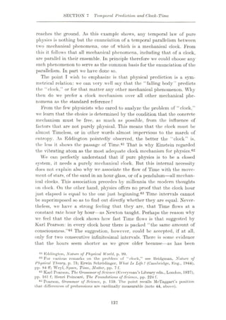 SECTION 7 Temporal Prediction and Clock-Time
reaches the ground. As this example shows, any temporal law of pure
physics is nothing but the enunciation of a temporal parallelism between
two mechanical phenomena, one of which is a mechanical clock. From
this it follows that all mechanical phenomena, including that of a clock,
are parallel in their ensemble. In principle therefore we could choose any
such phenomenon to serve as the common basis for the enunciation of the
parallelism. In part we have done so.
The point I wish to emphasize is that physical prediction is a sym¬
metrical relation: we can very well say that the “falling body” predicts
the “clock,” or for that matter any other mechanical phenomenon. Why
then do we prefer a clock mechanism over all other mechanical phe¬
nomena as the standard reference ?
From the few physicists who cared to analyze the problem of “clock,”
we learn that the choice is determined by the condition that the concrete
mechanism must be free, as much as possible, from the influence of
factors that are not purely physical. This means that the clock must be
almost Timeless, or in other words almost impervious to the march of
entropy. As Eddington pointedly observed, the better the “clock” is,
the less it shouts the passage of Time.61 That is why Einstein regarded
the vibrating atom as the most adequate clock mechanism for physics.62
We can perfectly understand that if pure physics is to be a closed
system, it needs a purely mechanical clock. But this internal necessity
does not explain also why wre associate the flow of Time with the move¬
ment- of stars, of the sand in an hour-glass, or of a pendulum—all mechan¬
ical clocks. This association precedes by millennia the modern thoughts
on clock. On the other hand, physics offers no proof that the clock hour
just elapsed is equal to the one just beginning.63 Time intervals cannot
be superimposed so as to find out directly whether they are equal. Never¬
theless, we have a strong feeling that they are, that Time flows at a
constant rate hour by hour—as Newton taught. Perhaps the reason why
we feel that the clock shows howr fast Time flows is that suggested by
Karl Pearson: in every clock hour there is packed “the same amount of
consciousness.”64 The suggestion, however, could be accepted, if at all,
only for two consecutive infinitesimal intervals. There is some evidence
that the hours seem shorter as we growr older becaus< as has been
01 Eddington, Nature of Physical World, p. 99.
62 For various remarks on the problem of “dock,” Ree Bridgman, Nature of
Physical Theory, p. 73; Erwin Schrodinger, What Is Life? (Cambridge, Eng., 1944),
pp. 84 ff; Weyl, Space, Time, Matter, pp. 7 f.
63 Karl Pearson, The Grammar of Science (Everyman’s Library edn., London, 1937),
pp. 161 f; Henri Poincare, The Foundations of Science, pp. 224 f.
64 Pearson, Grammar of Science, p. 159. The point recalls McTaggart’s position
t hat differences of prehensions are cardinally measurable (note 44, above).
137
 