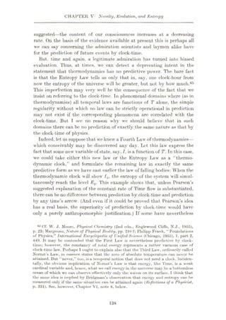 CHAPTER V Novelty, Evolution, and Entropy
suggested—the content of our consciousness increases at a decreasing
rate. On the basis of the evidence available at present this is perhaps all
we can say concerning the admiration scientists and laymen alike have
for the prediction of future events by clock-time.
But. time and again, a legitimate admiration has turned into biased
evaluation. Thus, at times, we can detect a deprecating intent in the
statement that thermodynamics has no predictive power. The bare fact
is that the Entropy Law tells us only that in, say, one clock-hour from
now the entropy of the universe will be greater, but not by how much.65
This imperfection may very well be the consequence of the fact that we
insist on referring to the clock-time. In phenomenal domains where (as in
thermodynamics) all temporal laws are functions of T alone, the simple
regularity without which no law can be strictly operational in prediction
may not exist if the corresponding phenomena are correlated with the
clock-time. But I see no reason why we should believe that in such
domains there can be no prediction of exactly the same nature as that by
the clock-time of physics.
Indeed, let us suppose that we knew a Fourth Law of thermodynamics—
which conceivably may be discovered any day. Let this law express the
fact that some new variable of state, say, I, is a function of T. Tn this case,
we could take either this new law or the Entropy Law as a “thermo¬
dynamic clock,” and formulate the remaining law in exactly the same
predictive form as we have cast earlier the law of falling bodies: When the
thermodynamic clock will show JQ, the entropy of the system will simul¬
taneously reach the level E0. This example shows that, unless Pearson’s
suggested explanation of the constant rate of Time flow is substantiated,
there can be no difference between prediction by clock-time and prediction
by any time’s arrow. (And even if it could be proved that Pearson’s idea
has a real basis, the superiority of prediction by clock-time would have
only a purely anthropomorphic justification.) If some have nevertheless
65 Of. W. J. Moore, Physical Chemistry (2nd edn., Englewood Cliffs, X.J., 1955),
p. 23; Margenau, Nature of Physical Reality, pp. 210 f; Philipp Frank, “ Foundations
of Physics,” International Encyclopedia of Unified Science (Chicago, 1955), T, part 2,
449. It may bo contended that the First Law is nevertheless predictive by clock-
time; however, the constancy of total energy represents a rather vacuous case of
clock-time luw. Perhaps I ought to explain also that the Third Law, ordinarily called
Nemst’s Law, in essence states that the zero of absolute temperature can never be
attained. But “never,” too, is a temporal notion that does not need a clock. Inciden¬
tally, the obvious implication of Nernst’s Law is that energy, like Time, is a weak
cardinal variable and, hence, what we call energy in the universe may be a bottomless
ocean of which we can observe effectively only the waves on its surface. I think that
the same idea is implied by Bridgman’s observation that energy and entropy can be
measured only if the same situation can be attained again (Reflections of a Physicist,
p. 331). See, however, Chapter VI, note 8, below.
138
 