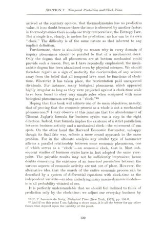 SECTION 7 Temporal Prediction and Clock-Time
arrived at the contrary opinion, that thermodynamics has no predictive
value, it is no doubt because there the issue is obscured by another factor:
in thermodynamics there is only one truly temporal law, the Entropy Law.
But a single law, clearly, is useless for prediction: no law can be its own
“clock.” The difficulty is of the same nature as that inherent to any
implicit definition.
Furthermore, there is absolutely no reason why in every domain of
inquiry phenomena should be parallel to that of a mechanical clock.
Only the dogma that all phenomena are at bottom mechanical could
provide such a reason. But, as 1 have repeatedly emphasized, the mech¬
anistic dogma has been abandoned even by physical sciences. We should
therefore regard as a sign of maturity the reorientation of any science
away from the belief that all temporal laws must be functions of clock¬
time. Wherever it has taken place, the reorientation paid unexpected
dividends. For instance, many biological phenomena which appeared
highly irregular as long as they were projected against a clock-time scale
have been found to obey very simple rules when compared with some
biological phenomenon serving as a “clock.
Hoping that this book will achieve one of its main objectives, namely,
that of proving that the economic process as a whole is not a mechanical
phenomenon,67 I may observe at this juncture that the abandonment of
Clement Juglar’s formula for business cycles was a step in the right
direction. Indeed, that formula implies the existence of a strict parallelism
between business activity and a mechanical clock—the movement of sun
spots. On the other hand the Harvard Economic Barometer, unhappy
though its final fate was, reflects a more sound approach to the same
problem. For in the ultimate analysis any similar type of barometer
affirms a parallel relationship between some economic phenomena, one
of which serves as a “clock”—an economic clock, that is. Most sub¬
sequent studies of business cycles have in fact adopted the same view¬
point. The palpable results may not be sufficiently impressive; hence
doubts concerning the existence of an invariant parallelism between the
various aspects of economic activity are not out of place. However, the
alternative idea that the march of the entire economic process can be
described by a system of differential equations with clock-time as the
independent variable—an idea underlying many macro-dynamic models—
is in all probability vitiated ab ovo.
It is perfectly understandable that we should feel inclined to think of
prediction only by the clock-time: we adjust our everyday business by
06 Cf. P. T,ecomte du Noiiy, Biological Time (New York, 1937), pp. 156 ff.
67 And if on this point I tun fighting a straw man, it is all the better for my other
theses that depend upon the validity of the point.
•'68
139
 