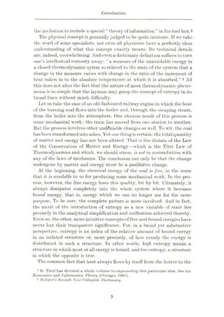 Introduction
the invitation to include a special “theory of information” in his tool box.4
The physical concept is generally judged to be quite intricate. If we take
the word of some specialists, not even all physicists have a perfectly clear
understanding of what this concept exactly means. Its technical details
are, indeed, overwhelming. And even a dictionary definition suffices to turn
one’s intellectual curiosity away: “a measure of the unavailable energy in
a closed thermodynamic sytem so related to the state of the system that a
change in the measure varies with change in the ratio of the increment of
heat taken in to the absolute temperature at which it is absorbed.”5 All
this does not alter the fact that the nature of most thermodynamic pheno¬
mena is so simple that the layman may grasp the concept of entropy in its
broad lines without much difficulty.
Let us take the case of an old-fashioned railway engine in which the heat
of the burning coal flows into the boiler and, through the escaping steam,
from the boiler into the atmosphere. One obvious result of this process is
some mechanical work : the train has moved from one station to another.
But the process involves other undeniable changes as well. To wit, the coal
has been transformed intoashes. Yet one thing is certain:the total quantity
of matter and energy has not been altered. That is the dictate of the Law
of the Conservation of Matter and Energy—which is the First Law of
Thermodynamics and which, we should stress, is not in contradiction with
any of the laws of mechanics. The conclusion can only be that the change
undergone by matter and energy must be a qualitative change.
At the beginning, the chemical energy of the coal is free, in the sense
that it is available to us for producing some mechanical work. Tn the pro¬
cess, however, the free energy loses this quality, bit by bit. Ultimately, it
always dissipates completely into the whole system where it becomes
bound energy, that is, energy which we can no longer use for the same
purpose. To be sure, the complete picture is more involved. And in fact,
the merit of the introduction of entropy as a new variable of state lies
precisely in the analytical simplification and unification achieved thereby.
Even so, the other, more intuitive concepts of free and bound energies have
never lost their transparent significance. For, in a broad yet substantive
perspective, entropy is an index of the relative amount of bound energy
in an isolated structure or, more precisely, of how evenly the energy is
distributed in such a structure. In other words, high entropy means a
structure in which most or all energy is bound, and low entropy, a structure
in which the opposite is true.
The common fact that heat always flows by itself from the hotter to the
4 H. Theil has devoted a whole volume to expounding this particular idea. See his
Economics and Information Theory (Chicago, 1967).
5 Webster's Seventh New Collegiate Dictionary.
5
 