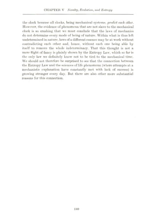 CHAPTER V Novelty, Evolution, and Entropy
the clock because all clocks, being mechanical systems, predict each other.
However, the evidence of phenomena that are not slave to the mechanical
eloek is so crushing that we must conclude that the laws of mechanics
do not determine every mode of being of nature. Within what is thus left
undetermined in nature, laws of a different essence may be at work without
contradicting each other and, hence, without each one being able by
itself to remove the whole indeterminacy. That this thought is not a
mere flight of fancy is plainly shown by the Entropy Law, which so far is
the only law we definitely know not to be tied to the mechanical time.
We should not therefore be surprised to see that the connection between
the Entropy Law and the sciences of life phenomena (where attempts at a
mechanistic explanation have constantly met with lack of success) is
growing stronger every day. But there are also other more substantial
reasons for this connection.
140
 