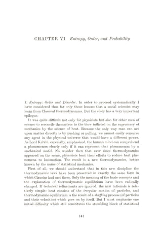 CHAPTER VI Entropy, Order, and Probability
1. Entropy: Order and Disorder. In order to proceed systematically I
have considered thus far only those lessons that a social scientist may
learn from Classical thermodynamics. But the story has a verjÿ important
epilogue.
It was quite difficult not only for physicists but also for other men of
science to reconcile themselves to the blow inflicted on the supremacy of
mechanics by the science of heat. Because the only way man can act
upon matter directly is by pushing or pulling, we cannot easily conceive
any agent in the physical universe that would have a different power.
As Lord Kelvin, especially, emphasized, the human mind can comprehend
a phenomenon clearly only if it can represent that phenomenon by a
mechanical model. No wonder then that ever since thermodynamics
appeared on the scene, physicists bent their efforts to reduce heat phe¬
nomena to locomotion. The result is a new thermodynamics, better
known by the name of statistical mechanics.
First of all, we should understand that in this new discipline the
thermodynamic laws have been preserved in exactly the same form in
which Clausius had cast them. Only the meaning of the basic concepts and
the explanation of thermodynamic equilibrium have been radically
changed. If technical refinements are ignored, the new rationale is rela¬
tively simple: heat consists of the irregular motion of particles, and
thermodynamic equilibrium is the result of a shuffling process (of particles
and their velocities) which goes on by itself. But I must emphasize one
initial difficulty which still constitutes the stumbling block of statistical
141
 