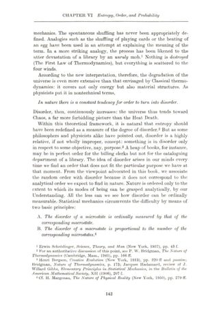 CHAPTER VI Entropy, Order, and Probability
mechanics. The spontaneous shuffling has never been appropriately de¬
fined. Analogies such as the shuffling of playing cards or the beating of
an egg have been used in an attempt at explaining the meaning of the
term. In a more striking analogy, the process has been likened to the
utter devastation of a library by an unruly mob.1 Nothing is destroyed
(The First Law of Thermodynamics), but everything is scattered to the
four winds.
According to the new interpretation, therefore, the degradation of the
universe is even more extensive than that envisaged by Classical thermo¬
dynamics: it covers not only energy but also material structures. As
physicists put it in nontechnical terms,
In nature there is a constant tendency for order to turn into disorder.
Disorder, then, continuously increases: the universe thus tends toward
Chaos, a far more forbidding picture than the Heat Death.
Within this theoretical framework, it is natural that entropy should
have been redefined as a measure of the degree of disorder.2 But as some
philosophers and physicists alike have pointed out, disorder is a highly
relative, if not wholly improper, concept: something is in disorder only
in respect to some objective, nay, purpose.3 A heap of books, for instance,
may be in perfect order for the billing clerks but not for the cataloguing
department of a library. The idea of disorder arises in our minds every
time we find an order that does not fit the particular purpose we have at
that moment. From the viewpoint advocated in this book, we associate
the random order with disorder because it does not correspond to the
analytical order we expect to find in nature. Nature is ordered only to the
extent to which its modes of being can be grasped analytically, by our
Understanding. All the less can we see how disorder can be ordinally
measurable. Statistical mechanics circumvents the difficulty by means of
two basic principles:
A. The disorder of a microstate is ordinally measured by that of the
corresponding macrostate.
B. The. disorder of a macrostate is proportional to the number of the
corresponding microstatesA
1 Erwin Sehrodinger, Science, Theory, and Man (New York, 1957), pp. 43 f.
2 For an authoritative discussion of this point, see P. W. Bridgman, The Nature of
Thermodynamics (Cambridge, Mass., 1941), pp. 166 ff.
3 Henri Bergson, Creative Evolution (Now York, 1913), pp. 220 ff and passim-,
Bridgman, Nature of Thermodynamics, p. 173; Jacques Hadumurd, review of J.
Willard Gibbs, Elementary Principles in Statistical Mechanics, in the Bulletin of the
American Mathematical Society, XII (1906), 207 f.
4 Cf. H. Margcnuu, The Nature of Physical Reality (New York, 1950), pp. 279 ff.
142
 