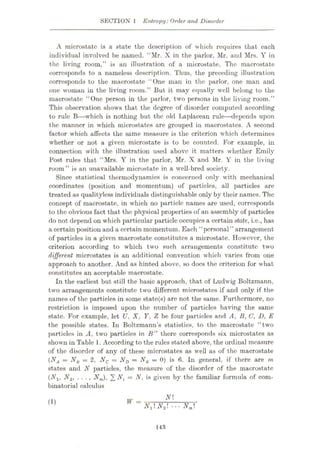 SECTION 1 Entropy:Order and Disorder
A microstatc is a state the description of which requires that each
individual involved be named. “Mr. X in the parlor, Mr. and Mrs. Y in
the living room,” is an illustration of a microstate. The macrostate
corresponds to a nameless description. Thus, the preceding illustration
corresponds to the macrostate “One man in the parlor, one man and
one woman in the living room.” But it may equally well belong to the
macrostate “One person in the parlor, two persons in the living room.”
This observation shows that the degree of disorder computed according
to rule B—which is nothing but the old Laplacean rule
—depends upon
the manner in which microstates are grouped in macrostates. A second
factor which affects the same measure is the criterion which determines
whether or not a given microstate is to be counted. For example, in
connection with the illustration used above it matters whether Emily
Post rules that “Mrs. Y in the parlor, Mr. X and Mr. Y in the living
room” is an unavailable microstate in a well-bred society.
Since statistical thermodynamics is concerned only with mechanical
coordinates (position and momentum) of particles, all particles are
treated as qualityless individuals distinguishable only by their names. The
concept of macrostate, in which no particle names are used, corresponds
to the obvious fact that the physical properties of an assembly of particles
do not depend on which particular particle occupies a certain state, i.e., has
a certain position and a certain momentum. Each “personal” arrangement
of particles in a given macrostate constitutes a microstate. However, the
criterion according to which two such arrangements constitute two
different microstates is an additional convention which varies from one
approach to another. And as hinted above, so does the criterion for what
constitutes an acceptable macrostate.
In the earliest but still the basic approach, that of Ludwig Boltzmann,
two arrangements constitute two different microstates if and only if the
names of the particles in some state(s) are not the same. Furthermore, no
restriction is imposed upon the number of particles having the same
state. For example, let U, X, Y, Z be four particles and A, B, C, D, E
the possible states. In Boltzmann’s statistics, to the macrostate “two
particles in A, two particles in B” there corresponds six microstates as
shown in Table 1. According to the rules stated above, the ordinal measure
of the disorder of any of these microstates as well as of the macrostate
(NA = NB — 2, Nc = ND = NK = 0) is 6. In general, if there are m
states and N particles, the measure of the disorder of the macrostate
(Nlt N2, . . . , Nm), 2 Nt = N, is given by the familiar formula of com¬
binatorial calculus
N
W =
(1)
N,N2 ... Nm
143
 
