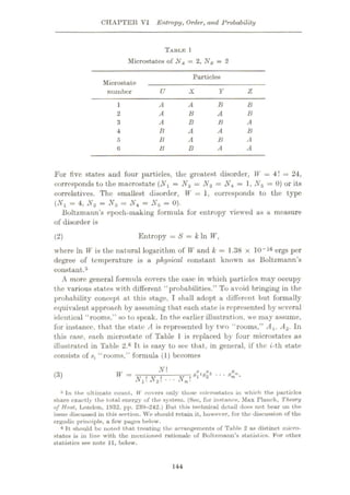 CHAPTER VI Entropy, Order, and Probability
TABLTC l
Microstates of NA = 2, NB = 2
Particles
Microstate
number U X Y Z
B
A A B
1
A B
2 A B
B A
3 A B
B A A B
4
A
B A B
5
A
B A
6 B
For five states and four particles, the greatest disorder, W = 4! = 24,
corresponds to the macrostate (Nx = N2 = = 1, Ns = 0) or its
correlatives. The smallest disorder, W = 1, corresponds to the type
(Nt = 4,N2 = N3 = Nt = N5 = 0).
Boltzmann’s epoch-making formula for entropy viewed as a measure
of disorder is
Entropy = S = k In W,
(2)
where In V is the natural logarithm of W and k = 1.38 x 10“16 ergs per
degree of temperature is a physical constant known as Boltzmann’s
constant.5
A more general formula covers the case in which particles may occupy
the various states with different “probabilities.” To avoid bringing in the
probability concept at this stage, I shall adopt a different but formally
equivalent approach by assuming that each state is represented by several
identical “rooms,” so to speak. In the earlier illustration, we may assume,
for instance, that the state A is represented by two “rooms,” Ax, A2. In
this case, each microstate of Table 1 is replaced by four microstates as
illustrated in Table 2.6 It is easy to see that, in general, if the t-th state
consists of Si “rooms,” formula (1) becomes
N
## •
w =
(3)
N,N2--.Nm
a In the ultimate count, W covers only those microstates in which the particles
share exactly the total energy of the system. (See, for instance. Max Flunck, Theory
of Beat, London, 1932, pp. 239-242.) But this technical dotail does not bear on the
issue discussed in this section. We should retain it, however, for the discussion of the
ergodie principle, a few pages below.
6 It should be noted that treating the arrangements of Table 2 as distinct micro¬
states is in line with the mentioned rationale of Boltzmann’s statistics. For other
statistics see note 11, below.
144
 
