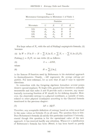 SECTION 1 Entropy: Order and Disorder
TABLE 2
Mierostates Corresponding to Microstate 1 of Table 1
Particles
Mierostato U X Y Z
Ay Ay B B
1(1)
1(2) Ay A2 B B
A2 Ay B B
1(3)
B
1(4) A2 A2 B
For large values of Nt, with the aid of Stirling’s asymptotic formula, (1)
becomes
(4) In W = NhiN - N - + %Ni = MW-
Putting fi = NJN, wc can write (2) as follows:
S = —kNH,
(5)
where
= 2/|to/,
(6)
is the famous //-function used by Boltzmann in his statistical approach
to thermodynamics. Clearly, —kll represents the average entropy per
particle. For later reference, let us note that 11 and S vary in opposite
directions.
In connection with the foregoing algebraic formalism several points
deserve special emphasis. To begin with, granted that disorder is ordinally
measurable and that rules A and B provide such a measure, any rnono-
tonically increasing function of W should do for defining disorder. How¬
ever, the observable entropy is a physical coordinate, a variable of state,
related to other physical coordinates according to the Classical formula
mentioned in the previous chapter:
AS = AQ/T.
(7)
Therefore, any acceptable definition of entropy based on order must lead
to the same values as formula (7) in all cases. The question then is this:
Does Boltzmann’s formula (2) satisfy this particular condition ? Curiously,
crucial though this question is for the operational value of the new
approach, it has received hardly any attention. Whenever a justification
of Boltzmann’s formula has been offered, it lias been based on purely
145
 