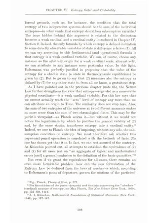 CHAPTER VT Entropy, Order, and Prottability
formal grounds, such as. for instance, the condition that the total
entropy of two independent systems should he the sum of the individual
entropies
—in other words, that entropy should bea subsumptive variable.7
The issue hidden behind this argument is related to the distinction
between a weak cardinal and a cardinal entity introduced in Chapter IV,
Section 2. Indeed, the only formula by which entropy is defined in relation
to some directly observable variables of state is difference relation (7). All
we can say according to this fundamental (and operational) formula is
that entropy is a weak cardinal variable. We can, of course, choose any
instance as the arbitrary origin for a weak cardinal scale; alternatively,
we can attribute to any instance some particular value. In this light,
Boltzmann was perfectly justified in proposing that the value of the
entropy for a chaotic state (a state in thermodynamic equilibrium) be
given by (2). But to go on to say that (2) measures also the entropy as
defined by (7) for any other state is, from all we know, a gratuitous step.
As T have pointed out in the previous chapter (note 65), the Nernst,
Law further strengthens the view that entropy—regarded as a measurable
physieal coordinate
—is a weak cardinal variable. For this law says that
we cannot actually reach the “zero” level of entropy any more than we
can attribute an origin to Time. The similarity does not stop here. Also,
the sum of two entropies of the universe at two different moments makes
no more sense than the sum of two chronological dates. This may be the
purist’s viewpoint—as Planck scorns it
—but without it we would not
notice the legerdemain by which he justifies the general validity of (2)
and, by the same stroke, transforms entropy into a cardinal entity.8
Indeed, we owe to Planck the idea of imposing, without any ado, the sub¬
sumption condition on entropy. We must therefore ask whether this
paper-and-pencil operation is correlated with the bedrock of facts. No
one has shown yet that it is. In fact, we can rest assured of the contrary.
As Khinchin pointed out, all attempts to establish the equivalence of (2)
and (7) for all cases rest on “an aggregate of logical and mathematical
errors [and] a general confusion in the definition of the basic quantities.”9
But even if we grant the equivalence for all cases, there remains an
even more formidable problem: how can the new formulation of the
Entropy Law be deduced from the laws of mechanics which, according
to Boltzmann’s point of departure, govern the motions of the particles ?
7 E.g., Planck, Theory of Heal, p. 227.
8 For his criticism of the purist viewpoint and hia claim concerning the “absolute ”
(cardinal) measure of entropy, see Max Planck, The New Science (New York, 1959),
pp. 132-130, 142 f.
9 A. I. Khinchin, Mathematical Foundation* of Statistical Mechanics (New York,
1949), pp. 137 142.
146
 