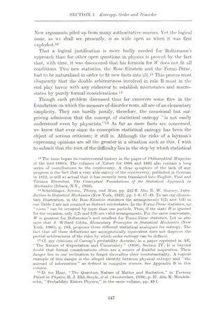 SECTION 1 Entropy: Order and Disorder
New arguments piled up from many authoritative sources. Yet the logical
issue, as we shall see presently, is as wide open as when it was first
exploded.10
That a logical justification is more badly needed for Boltzmann’s
approach than for oilier open questions in physics is proved by the fact
that, with time, it was discovered that his formula for W does not fit all
conditions. Two new statistics, the Bose-Einstein and the Fermi-Dirac,
had to be naturalized in order to fit new facts into (5).11 This proves most.
eloquently that the double arbitrariness involved in rule B must in the
end play havoc with any endeavor to establish microstates and macro-
states by purely formal considerations.12
Though each problem discussed thus far uncovers some flaw in the
foundation on which the measure of disorder rests, all are of an elementary
simplicity. They can hardly justify, therefore, the occasional but sur¬
prising admission that the concept of statistical entropy “is not easily
understood even by physicists.”13 As far as mere facts are concerned,
we know that ever since its conception statistical entropy has been the
object of serious criticism; it still is. Although the risks of a layman’s
expressing opinions are all the greater in a situation such as this, T wish
to submit that the root of the difficulty lies in the step by which statistical
10 The issue began its controversial history in the pages of Philosophical Magazine
of the mid-1880’s. The volumes of Nature for 1894 and 1895 also contain a long
series of contributions to the controversy. A clear symptom of the lack of any
progress is the fact that a very able survey of the controversy, published in German
in 1912, is still so actuul that it has recently been translated into English: Paul and
Tatiana Ehrenfest, The Conceptual Foundations of the. Statistical Approach in
Mechanics (Ithaca, N.Y., 1959).
11 Schrodinger, Science, Theory, and Man, pp. 212 ff. Also R. W. Gurney, Intro¬
duction to Statistical Mechanics (New York, 1949), pp. 1-6, 47-49. To use our elemen¬
tary illustration, in the Bose-Einstein statistics the arrangements 1(2) and 1(3) in
our Table 2 are not counted as distinct microstates. In the Fermi-Dirac statistics, no
“room” can be occupied by more than one particle. Thus, if the state B is ignored
for the occasion, only 1(2) and 1(3) are valid arrangements. For the same macrostate,
W is greatest for Boltzmann’s and smallest for Fermi-Dirac statistics. Let us also
note that J. Willard Gibbs, Elementary Principles in Statistical Mechanics (New
York, 1960), p. 183, proposes three different statistical analogues for entropy. The
fact that all these definitions are asymptotically equivalent does not disprove the
part ial arbitrariness of the rules by wliich order-entropy can be defined.
12 Cf. my criticism of Carnap’s probability'- doctrine, in a paper reprinted in AE,
“The Nature of Expectation and Uncertainty” (1958), Section IV. It is hey'ond
doubt that formal considerations often are a source of fruitful inspiration. Their
danger lies in our inclination to forget thereafter their insubstantiality. A topical
example of this danger is the alleged identity between physical entropy and “the
amount of information” as defined in computer science. See Appendix B in this
volume.
13 D. ter Haar, “The Quantum Nature of Matter and Radiation,” in Turning
Points in Physics, R. J. Blin-Stoyle, el al. (Amsterdam, 1959), p. 37. Also K. Mendels¬
sohn, “ Probabilityÿ Enters Physics,” in the same volume, pp. 49 f.
147
 