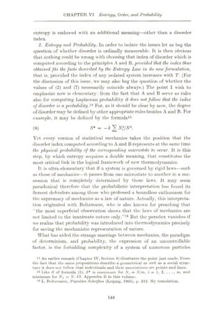 CHAPTER VI Entropy, Order, and Probability
entropy is endowed with an additional meaning—other than a disorder
index.
2. Entropy and Probability. In order to isolate the issues let us beg the
question of whether disorder is ordinally measurable. It is then obvious
that nothing could be wrong with choosing that index of disorder which is
computed according to the principles A and 13, provided that the index thus
obtained fits the facts described by the Entropy Law in its new formulation,
that is, provided the index of any isolated system increases with T. (For
the discussion of this issue, we may also beg the question of whether the
values of (2) and (7) necessarily coincide always.) The point I wish to
emphasize now is elementary: from the fact that A and B serve as rules
also for computing Laplacean probability it does not follow that the index
of disorder is a probability.14 For, as it should be clear by now, the degree
of disorder may be defined by other appropriate rules besides A and B. For
example, it may be defined by the formula15
S* = -kÿNf/N2.
(8)
Yet every version of statistical mechanics takes the position that the
disorder index computed according to A and B represents at the same time
the physical probability of the corresponding macrostate to occur. It is this
step, by which entropy acquires a double meaning, that constitutes the
most critical link in the logical framework of new thermodynamics.
It is ultra-elementary that if a system is governed by rigid laws—such
as those of mechanics—it passes from one microstate to another in a suc¬
cession that is completely determined by those laws. It may seem
paradoxical therefore that the probabilistic interpretation has found its
fiercest defenders among those who professed a boundless enthusiasm for
the supremacy of mechanics as a law of nature. Actually, this interpreta¬
tion originated with Boltzmann, who is also known for preaching that
“the most superficial observation shows that the laws of mechanics are
not limited to the inanimate nature only.”16 But the paradox vanishes if
we realize that probability was introduced into thermodynamics precisely
for saving the mechanistic representation of nature.
What has aided the strange marriage between mechanics, the paradigm
of determinism, and probability, the expression of an uncontrollable
factor, is the forbidding complexity of a system of numerous particles
14 An earlier remark (Chupter IV, Section 0) illustrates the point just made. From
the fact that the same propositions describe a geometrical as well as a social struc¬
ture it does not follow that individuals and their associations are. points and linos.
15 Like S of formula (5). S* is maximum for Nt = Njm, i = 1. 2. ....m, and
minimum for = N. Cf. Appendix B in this volume.
16 L. Boltzmann, Populare Schriften (Leipzig, 1905), p. 312. My translation.
148
 