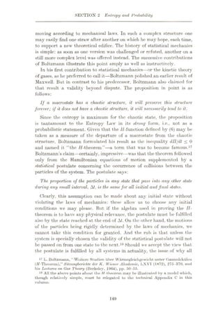 SECTION 2 Entropy and Probability
moving according to mechanical laws. In such a complex structure one
may easily find one straw after another on which he may hope, each time,
to support a new theoretical edifice. The history of statistical mechanics
is simple: as soon as one version was challenged or refuted, another on a
still more complex level was offered instead. The successive contributions
of Boltzmann illustrate this point amply as well as instructively.
In his first contribution to statistical mechanics—or the kinetic theory
of gases, as he preferred to call it—Boltzmann polished an earlier result of
Maxwell. But in contrast to his predecessor, Boltzmann also claimed for
that result a validity beyond dispute. The proposition in point is as
follows:
If a macrostate has a chaotic structure, it will preserve this structure
forever; if it does not have a chaotic structure, it will necessarily tend to it.
Since the entropy is maximum for the chaotic state, the proposition
is tantamount to the Entropy Law in its strong form, i.e., not as a
probabilistic statement. Given that the //-function defined by (6) may be
taken as a measure of the departure of a macrostate from the chaotic
structure, Boltzmann formulated his result as the inequality dll/dt < 0
and named it “the //-theorem”—a term that was to become famous.17
Boltzmann’s claim—certainly, impressive—was that the theorem followed
only from the Hamiltonian equations of motion supplemented by a
statistical postulate concerning the occurrence of collisions between the
particles of the system. The postulate says:
The. proportion of the particles in any state that pass into any other state
during any small interval, Af, is the same for all initial andfinal states.
Clearly, this assumption can be made about any initial state without
violating the laws of mechanics: these allow us to choose any initial
conditions we may please. But if the algebra used in proving the H-
theorem is to have any physical relevance, the postulate must be fulfilled
also by the state reached at the end of Af. On the other hand, the motions
of the particles being rigidly determined by the laws of mechanics, we
cannot take this condition for granted. And the rub is that unless the
system is specially chosen the validity of the statistical postulate will not
be passed on from one state to the next.18 Should we accept the view that
the postulate is fulfilled by all systems in actuality, the issue of why all
17 L. Boltzmann, “ Woitcre Studien iiher VVarmegleiehgowicht. unter Gasmolekulen
(ff-Theorem),” Silzungberichte der K. Wiener Akademie, 1>X VT (1872), 275 -370, and
liia Lectures on Gas Theory (Berkeley, 1964), pp. 50-55.
18 All the above points about the //-theorem may be illustrated by a model which,
though relatively simple, must be relegated to the technical Appendix C in this
volume.
149
 
