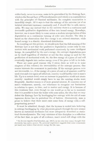 Introduction
colder body, never in reverse, came to be generalized by the Entropy Law,
which is the Second Law of Thermodynamics and which is in contradiction
with the principles of Classical mechanics. Its complete enunciation is
incredibly simple. All it says is that the entropy of the universe (or of an
isolated structure) increases constantly and, I should like to add, irrevo¬
cably. We may say instead that in the universe there is a continuous and
irrevocable qualitative degradation of free into bound energy. Nowadays,
however, one is more likely to come across a modern interpretation of this
degradation as a continuous turning of order into disorder. The idea is
based on the observation that free energy is an ordered structure, while
bound energy is a chaotic, disordered distribution.
In rounding out this picture, we should note that the full meaning of the
Entropy Law is not that the qualitative degradation occurs only in con¬
nection with mechanical work performed consciously by some intelligent
beings. As exemplified by the sun’s energy, the cntropic degradation goes
on by itself regardless of whether or not the free energy is used for the
production of mechanical work. So, the free energy of a piece of coal will
eventually degrade into useless energy even if the piece is left in its lode.
There are some good reasons why I stress (here as well as in some
chapters of this volume) the irrevocability of the entropic process. One
reason interests the economist in particular. If the entropic process were
not irrevocable, i.e., if the energy of a piece of coal or of uranium could be
used over and over again ad infinitum, scarcity would hardly exist in man’s
life. Up to a certain level, even an increase in population would not create
scarcity: mankind would simply have to use the existing stocks more
frequently. Another reason is of more general interest. It concerns one of
man’s weaknesses, namely, our reluctance to recognize our limitations
in relation to space, to time, and to matter and energy. It is because of
this weakness that, even though no one would go so far as to maintain
that it is possible to heat the boiler with some ashes, the idea that we may
defeat the Entropy Law by bootlegging low entropy with the aid of some
ingenious device has its periodical fits of fashion. Alternatively, man is
prone to believe that there must exist some form of energy with a self-
perpetuating power.6
Tt must be admitted, though, that the layman is misled into believing
in entropy bootlegging by what physicists preach through the new science
known as statistical mechanics but more adequately described as statis¬
tical thermodynamics. The very existence of this discipline is a reflection
of the fact that, in spite of all evidence, man’s mind still clings with the
6 As Jevons reports (Coal Question, pp. 106 f), in his own time many thought that
electricity hus such a power. My personal experience suggests that some economists
(at least) now believe that atomic energy fits the ease.
6
 