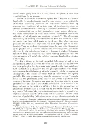 CHAPTER VI Entropy, Order, and Probability
initial states, going back to t = —oo, should be special in this sense
would still cry for an answer.
The first authoritative voice raised against the //-theorem was that, of
Loschmidt. He simply observed that if a given system evolves so that the
H-function constantly decreases—as Boltzmann claimed—then by
reversing the velocities of all particles in any of its subsequent states we
obtain a system for which, according to the laws of mechanics,11increases.
“It is obvious that, in a perfectly general way, in any system whatsoever,
the entire development of events must follow the reversed order if the
velocities of all elements are suddenly reversed.”19 The elementary
impossibility of deriving a unidirectional law from the reversible laws of
mechanics was thus called again in the debate. But when untenable
positions are defended at any price, we must expect logic to be man¬
handled. Thus, we need not be surprised to see the basic point disregarded
in the proof of the //-theorem immediately invoked against Losehmidt’s
objection by the defenders of that very theorem, including Boltzmann
himself.20 They all countered that since nothing guarantees that the
reversed system will satisfy the collision postulate, Loschmidt’s criticism
is unavailing.
Yet this criticism in the end compelled Boltzmann to seek a new
interpretation of his //-theorem. It was on this occasion that he laid down
the three principles that have ever since passed as the basic articles of
faith in statistical mechanics.21 The first principle identifies “the magni¬
tude customarily called entropy with the probability of the corresponding
[macro]state.” The second proclaims that all microstates are equally
probable. The third goes on to say that the increase of entropy “can only
mean that the probability of the state of the system of particles must
constantly increase: the system can pass only from one state to a more
probable one.” The shift is crucial: the behavior of the //-function is no
longer subject to the strict law dH/dt <0 but to the general laws of
probability interpreted in a special way by this third principle. Hardly
any trace of Boltzmann’s fervent enthusiasm for mechanics is present in his
explicit admission that the //-theorem and the Entropy Law are “only
theorems of probability [which] can never be proved mathematically by
19 J. Loschmidt, “t)ber den Zustand des Warmcgleichgewiohtes eines Systems von
Korpem mit Riicksicht auf die Schwerkraft,”Sitzungberichte der K. Wiener Akademie,
LXXIII (1876), 139 (my translation); also, Ehrenfest, Conceptual Foundations,
pp. 14 f.
20 See, for instance, S. H. Burbury, “Boltzmann’s Minimum Function,” Nature,
LI (1894), 78 and (1895), 320, and Boltzmann, Lectures on Cas Theory, pp. 58 f.
21 L. Boltzmann, “Uber die Beziehung zwischen dem zweiten Hauptzatze der
mechanischen Warmetbeorie unrl der Wahrscheinliehkeitsrechnung respektive den
Satzen iiber das Warmegleichgewicht,” Sitzungberichte der K. Wiener Akademie,
LXXVI (1877), 373-435. The quotations that follow are my translations.
150
 