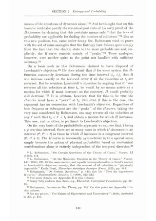 SECTION 2 Entropy and Probability
means of the equations of dynamics alone.”22 And he thought that on this
basis he could also justify thestatistical postulate of his early proof of the
H-theorem by claiming that this postulate means only “that the laws of
probability are applicable for finding the number of collisions.”23 But as
this new position, too, came under heavy fire, Boltzmann tried to prove
with the aid of some analogies that the Entropy lÿaw follows quite simply
from the fact that the chaotic state is the most probable one and, im¬
plicitly, the H-curve consists mainly of “peaks.”24 These analogies,
however, were neither quite to the point nor handled with sufficient
accuracy.25
On a basis such as this Boltzmaim claimed to have disposed of
I»schmidt’s objection.26 He does admit that if for some system the H-
function constantly decreases during the time interval (t0, £,), then 11
will increase exactly in the reversed order if all the velocities at are
reversed. But he counters Loschmidt’s objection by arguing that if “one
reverses all the velocities at time t0, he would by no means arrive at a
motion for which H must increase; on the contrary, 11 would probably
still decrease.”27 It is obvious, however, that for this to be true the
H-curve must have a “peak” at t0. But even if this is the case, the
argument has no connection with Loschmidt’s objection. Regardless of
how frequent or infrequent arc the “peaks” of the //-curve, taking the
very case considered by Boltzmann, one may reverse all the velocities at
any t' such that t0 < t' < tx and obtain a motion for which H increases.
This case, and no other, is pertinent to Loschmidt’s objection.
On the very basis of the probabilistic approach we can see that, t being
a given time interval, there arc as many cases in which 11 decreases in an
interval (t°. t° 4- t) as those in which 11 increases in a congruent interval
(f1, t1 + t). The II-curve is necessarily symmetrical in this special sense
simply because the notion of physical probability based on mechanical
considerations alone is entirely independent of the temporal direction.28
22 L. Boltzmann, “On Certain Questions of the Theory of Cases.” Nature, LI
(1895), 414.
23 L. Boltzmann, “On the Minimum Theorem in the Theory of Gasses,” Nature,
LII (1895), 221. Of the same nature, and equally incomprehensible, is Borel’s answer
to Loschmidt’s objection, namely, that the reversal of all velocities is “ physically
impossible.” Emile Borel, Mecanique statistique dussique (Paris, 1925), pp. 59 f.
24 Boltzmann, “On Certain Questions,” p. 415; also his “Uber die sogenannte
//-curve,” Mathematische Annalen, L (1898), 325-332.
25 For more details, see Appendix D in this volume.
26 Many fully endorse this claim, e.g., Ehrenfest, Conceptual Foundations, pp. 32-
38.
27 Boltzmann, Tortures on Oas Theory, pp. 58 f. On this point Ree Appendix C in
this volume.
See my urticle, ‘‘The Nature of Expectation and Uncertainty” (1958), reprinted
in AE, p. 251.
28
151
 
