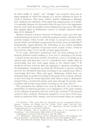 CHAPTER VI Entropy, Order, and Probability
In other words, if “peaks” and “troughs” are excepted, there are as
many moments at which the entropy of a system increases as those at
which it decreases. This point, clearly, deprives Boltzmann’s Entropy
Law of almost any relevance. If the point has escaped notice, as it seems,
it is probably because the discussion of the //-curve led to the impression
that the curve must necessarily consist of immensely long waves. The same
idea appears again in Boltzmann’s answer to another objection raised
later by E. Zermelo.29
Zermelo invoked a famous theorem of Poincare which says that any
isolated mechanical system in which the positions and the velocities of the
particles remain within bounds will return to any previous state cither
exactly (hence, 'periodically) or approximately (hence, quasi periodically).30
Consequently, argued Zermelo, the //-function of any system described
by the canonical equations of dynamics must, sooner or later, return to
any previous value, if not exactly, at least approximately.
In his reply, Boltzmann maintained that, far from refuting his H-
theorem, Zermelo’s point confirms it. As he put it, according to his theory
“a closed system of a finite number of molecules, when it is initially in an
ordered state and then goes over to a disordered state, finally after an
inconceivably long time, must again return to the ordered state.”31 It
should be obvious, however, that the argument is specious: according to
the probabilistic standpoint on which the //-theorem is proved, nothing
prevents the disordered state from returning to the ordered state after a
surprisingly short time. Time and again. Boltzmann shifted from one
axiomatic basis to another according to the needs of the moment, indeed,
to show how long the return time from order back to order is, Boltzmann
assumed that a mechanical system must pass through all possible states
consistent with its total energy before returning to the same state.32
The assumption had already been used by Maxwell, who justified its
plausibility on statistical grounds—as a consequence of the great number
of the collisions of particles with the wall of the container.33 The general
opinion is that, similarly, Boltzmann regarded it as one facet of the main
article of statistical faith, namely, that all microscopic states are equally
-w K. Zermelo, “tlbcr einen Satz der Dynamik uiid die meohanische Wtirme-
theorie,” Annalen der rhysik und der Chemie, LVII (1896), 485-494; also
Ehronfest, Conceptual Foundations, pp. 15 f. Apparently, Zermelo accepted the
counter-arguments to Loschmidt’s objection.
30 Henri Poincare, “Sur le probleme des trois corps et les Equations dc la
dynamique,” Acta Mathematica, XIII (1890). 67 73 (especially).
31 Boltzmann, lecture* on Gas Theory, p. 443. My italics.
32 L. Boltzmann, “Entgegnung auf die warmetheoretischen Ketraohtungen des
Ilrn. E. Zermelo,” Annalen der Physik und der Chemie., LVII (1896), p. 783 f.
33 J. Clerk Maxwell, Scientific Papers (2 vols., Cambridge, Eng., 1890), IT, 714 f.
152
 