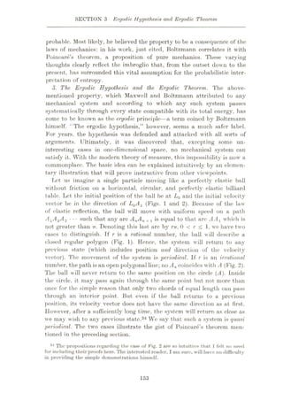 SECTION 3 Ergodic Hypothesis and Ergodic Theorem
probable. Most likely, he believed the property to be a consequence of the
laws of mechanics: in his work, just cited, Boltzmann correlates it with
Poincare’s theorem, a proposition of pure mechanics. These varying
thoughts clearly reflect the imbroglio that, from the outset down to the
present, has surrounded this vital assumption for the probabilistic inter¬
pretation of entropy.
3. The Ergodic Hypothesis and the Ergodic Theorem. The above-
mentioned property, which Maxwell and Boltzmann attributed to any
mechanical system and according to which any such system passes
systematically through every state compatible with its total energy, has
come to be known as the ergodic principle—a term coined by Boltzmann
himself. “The ergodic hypothesis,” however, seems a much safer label.
For years, the hypothesis was defended and attacked with all sorts of
arguments. Ultimately, it was discovered that, excepting some un¬
interesting cases hi one-dimensional space, no mechanical system can
satisfy it. With the modern theory of measure, this impossibility is now a
commonplace. The basic idea can be explained intuitively by an elemen¬
tary illustration that will prove instructive from other viewpoints.
Lot us imagine a single particle moving like a perfectly elastic ball
without friction on a horizontal, circular, and perfectly elastic billiard
table. Let the initial position of the ball be at L0 and the initial velocity
vector be in the direction of L0A1 (Figs. 1 and 2). Because of the law
of elastic reflection, the ball will move with uniform speed on a path
A1A2A3 ••• such that any arc AnA
not greater than IT. Denoting this last arc by rn, 0 < r < 1, we have two
cases to distinguish. If r is a rational number, the ball will describe a
closed regular polygon (Fig. 1). Hence, the system will return to any
previous state (w7hich includes position and direction of the velocity
vector). The movement of the system is periodical. If r is an irrational
number, the path is an open polygonalline; no A„ coincides with A (Fig. 2).
The ball will never return to the same position on the circle (ÿ4). Inside
the circle, it may pass again through the same point but not more than
once for the simple reason that only two chords of equal length can pass
through an interior point. But even if the ball returns to a previous
position, its velocity vector does not have the same direction as at first.
However, after a sufficiently long time, the system will return as close as
we may wish to any previous state.34 We say that such a system is quasi
periodical. The two cases illustrate the gist of Poincare’s theorem men¬
tioned in the preceding section.
34 The propositions regarding the case of Fig. 2 are so intuitive that 1felt no need
for including their proofs here. The interested reader, I am sure, will have no difficulty
in providing the simple demonstrations himself.
is equal to that arc AA1 which is
n + 1
153
 