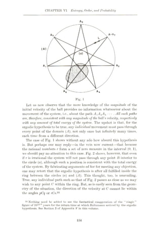 CHAPTER VI Entropy, Order, and Probability
A5
A1
AT
As
L
(A)
(a)
A2
A,
m
i|
A6 A4
Fig. 1
Let us now observe that the mere knowledge of the magnitude of the
initial velocity of the ball provides no information whatsoever about the
movement of the system, i.c., about the path AyA.2Az • • • . All such paths
are, therefore, consistent with any magnitude of the hall's velocity, respectively
with any amount of total energy of the. system. The upshot is that, for the
ergodic hypothesis to be true, any individual movement must pass through
every point of the domain (ÿ4), not only once but infinitely many times,
each time from a different direction.
The case of Fig. 1 shows without any ado how absurd this hypothesis
is. But perhaps one may reply—hi the vein now current—that because
the rational numbers r form a set of zero measure in the interval (0, 1),
we should pay no attention to this case. Fig. 2 shows, however, that even
if r is irrational the system will not pass through any point li interior to
the circle (a), although such a position is consistent with the total energy
of the system. By fabricating arguments ad hoc for meeting any objection,
one may retort that the ergodic hypothesis is after all fulfilled inside the
ring between the circles (a) and (A). This thought, too, is unavailing.
True, any individual path such as that of Fig. 2 passes as close as we may
wish to any point C within the ring. But, as is easily seen from the geom¬
etry of the situation, the direction of the velocity at C cannot lie within
the angles pCq or rCs'Ab
35 Nothing need bo added to see the fantastical exaggeration of the “ rriagic ”
figure of 10lol° years for the return time at which Boltzmann arrived by the ergodic
hypothesis. See Section 3 of Appendix F in this volume.
154
 