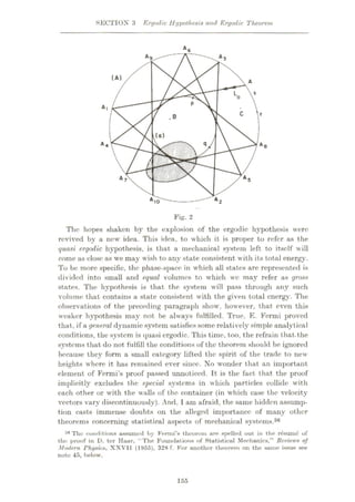 SECTION 3 Ergodic Hypothesis and Ergodic Theorem
A6
(A)
A
P
A l
c
.B
(o)
A4 q
Ae
mm
III
m A 5
A 7
A 2
AI0
Fig. 2
The hopes shaken by the explosion of the ergodic hypothesis were
revived by a new idea. This idea, to which it is proper to refer as the
quasi ergodic hypothesis, is that a mechanical system left to itself will
come as close as we may wish to any state consistent with its total energy.
To be more specific, the phase-space in which all states are represented is
divided into small and equal volumes to which we may refer as gross
states. The hypothesis is that the system will pass through any such
volume that contains a state consistent with the given total energy. The
observations of the preceding paragraph show, however, that even this
weaker hypothesis may not be always fulfilled. True, E. Fermi proved
that, if a general dynamic system satisfies some relatively simple analytical
conditions, the system is quasi ergodic. This time, too, the refrain that.the
systems that do not fulfill the conditions of the theorem should be ignored
because they form a small category lifted the spirit of the trade to new
heights where it has remained ever since. No wonder that an important
element of Fermi’s proof passed unnoticed. It is the fact that the proof
implicitly excludes the special systems in which particles collide with
each other or with the walls of the container (in which case the velocity
vectors vary discontinuously). And, 1am afraid, the same hidden assump¬
tion casts immense doubts on the alleged importance of many other
theorems concerning statistical aspects of mechanical systems.36
36 The conditions assumed by Fermi’s theorem are spelled out in the resume of
the proof in D. ter Hoar, “The Foundations of Statistical Mechanics,” Reviews of
Modern Physics, XXVII (11)55), 328 f. For another theorem on the same issue see
note 45, below.
155
 