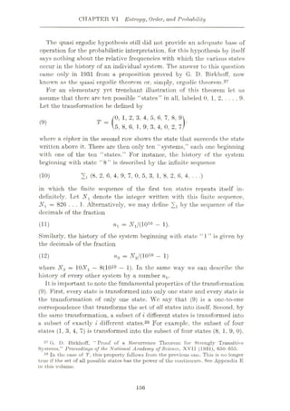 CHAPTER VI Entropy, Order, and Probability
The quasi ergodie hypothesis still did not provide an adequate base of
operation for the probabilistic interpretation, for this hypothesis by itself
says nothing about the relative frequencies with which the various states
occur in the history of an individual system. The answer to this question
came only in 1931 from a proposition proved by G. D. Birkhoff, now
known as the quasi ergodie theorem or, simply, ergodie theorem.37
For an elementary yet trenchant illustration of this theorem let us
assume that there are ten possible “states” in all, labeled 0, 1, 2, . . . , 9.
Let the transformation be defined by
0, 1, 2, 3, 4, 5, 6, 7, 8, 9
5, 8, 6, 1, 9, 3, 4, 0, 2, 7
where a cipher in the second row shows the state that succeeds the state
written above it. There are then only ten “systems,” each one beginning
with one of the ten “states.” For instance, the history of the system
beginning with state “8” is described by the infinite sequence
T-( )ÿ
(9)
2, (8, 2, 6, 4, 9, 7, 0, 5, 3, 1, 8, 2, 6, 4, . . .)
(10)
in which the finite sequence of the first ten states repeats itself in¬
definitely. Tet N1 denote the integer written with this finite sequence,
Nj = 826 ... 1. Alternatively, we may define 2i by the sequence of the
decimals of the fraction
nr = AV(1010 - 1).
Similarly, the history of the system beginning with state “ I ” is given by
the decimals of the fraction
(11)
n2 = N2/(1010 - 1)
where N2 = 10NX —8(1010 — 1). In the same way we can describe the
history of every other system by a number nk.
It is important to note the fundamental properties of the transformation
(9). First, every state is transformed into only one state and every state is
the transformation of only one state. We say that (9) is a one-to-one
correspondence that transforms the set of all states into itself. Second, by
the same transformation, a subset of t different states is transformed into
a subset of exactly i different states.38 For example, the subset of four
states (1, 3, 4, 7) is transformed into the subset of four states (8, 1, 9, 0).
37 G. D. Uirkhoff, “ Proof of a Recurrence Theorem for Strongly Transitive
Systems,” Proceedings of the National Academy of Science, XVII (1931), 650-655.
38 In the ease of T, this property follows from the previous one. This is no longer
true if the set of all possible states has the power of the continuum. See Appendix E
in this volume.
(12)
156
 