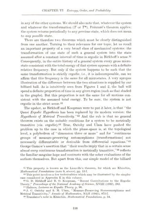 CHAPTER VT Entropy, Order, and Probability
in any of the other systems. We should also note that, whatever the system
and whatever the transformation (T or T*), Poincare’s theorem applies:
the system returns periodically to any previous state, which docs not mean
to any possible state.
There are therefore two theorems which must be clearly distinguished
from one another. Turning to their relevance for our topic, let us recall
an important property of a very broad class of mechanical systems: the
transformation of one state of such a general system into the state
assumed after a constant interval of time is ergodic in Birkhoff’s sense.41
Consequently, in the entire history of a general system every gross micro¬
state consistent with the total energy of that system appears with adefinite
relative frequency. But only if the system happens to be such that the
same transformation is strictly ergodic, i.e., it is indecomposable, can we
affirm that this frequency is the same for all microstates. A very apropos
illustration of the difference between the two situations is supplied by our
billiard ball. As is intuitively seen from Figures 1 and 2, the ball will
spend a definite proportion of time in any given region (such as that shaded
in the graphs). But this proportion is not the same for all motions con¬
sistent with the assumed total energy. To be sure, the system is not
ergodic in the strict sense.42
The upshot, as Birkhoff and Koopman were to put it later, is that “the
Quasi Ergodic Hypothesis has been replaced by its modern version: the
Hypothesis of Metrical Transitivity.”43 And the rub is that no general
theorem exists on the suitable conditions for a system to be metrically
transitive (viz. ergodic).44 True, Oxtoby and Ulam have pushed the
problem up to the case in which the phase-space is, at the topological
level, a polyhedron of “dimension three or more” and for “continuous
groups of measure-preserving automorphisms [transformations] not
necessarily differentiable or derivable from differential equations.”45
George Gamow’s assertion that “their results imply that in a certain sense
almost every continuous transformation is metrically transitive,”46 reflects
the familiar sanguine hope and contrasts with the sober evaluations of the
authors themselves. But apart from this, our simple model of the billiard
41 This property is known as the Liouville’s theorem, for which see Khinchin,
Mathematical Foundations (note 9, above), pp. 15 f.
42 This point involves a few technicalities which may be illustrated by the simpler
case considered in Appendix E in this volume.
43 G. D. Birkhoff and B. O. Koopman, “ Recent Contributions to the Ergodic
Theory," Proceedings of the National Academy of Science, XVIII (1932), 282.
44 Ilalmos, Lectures on Ergodic Theory, p. 9fi.
45 J. C. Oxtoby and S. M. Ulam, "Measure-Preserving Homeomorphisms and
Metrical Transitivity,” Annals of Mathematics, XL1I (1941), 875 f.
46 Translator’s note in Khinchin, Mathematical Foundations, p. 54.
158
 