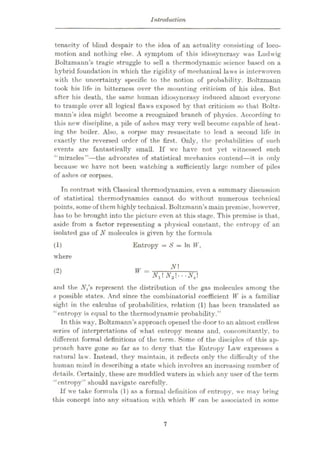 Introduction
tenacity of blind despair to the idea of an actuality consisting of loco¬
motion and nothing else. A symptom of this idiosyncrasy was Ludwig
Boltzmann’s tragic struggle to sell a thermodynamic science based on a
hybrid foundation in which the rigidity of mechanical laws is interwoven
with the uncertainty specific to the notion of probability. Boltzmann
took his life in bitterness over the mounting criticism of his idea. But
after his death, the same human idiosyncrasy induced almost everyone
to trample over all logical flaws exposed by that criticism so that Boltz¬
mann’s idea might become a recognized branch of physics. According to
this new discipline, a pile of ashes may very well become capable of heat¬
ing the boiler. Also, a corpse may resuscitate to lead a second life in
exactly the reversed order of the first. Only, the probabilities of such
events are fantastically small. If we have not yet witnessed such
“miracles”
—the advocates of statistical mechanics contend—it is only
because we have not been watching a sufficiently large number of piles
of ashes or corpses.
In contrast with Classical thermodynamics, even a summary discussion
of statistical thermodynamics cannot do without numerous technical
points, some of them highly technical. Boltzmann’s main premise, however,
has to be brought into the picture even at this stage. This premise is that,
aside from a factor representing a physical constant, the entropy of an
isolated gas of N molecules is given by the formula
Entropy = S = In W,
(1)
where
N
(2) W = N1N2‘--N,
and the IV,’s represent the distribution of the gas molecules among the
s possible states. And since the combinatorial coefficient W is a familiar
sight in the calculus of probabilities, relation (1) has been translated as
“entropy is equal to the thermodynamic probability.”
In this way, Boltzmann’s approach opened the door toan almost endless
series of interpretations of what entropy means and, concomitantly, to
different formal definitions of the term. Some of the disciples of this ap¬
proach have gone so far as to deny that the Entropy Law expresses a
natural law. Instead, they maintain, it reflects only the difficulty of the
human mind in describing a state which involves an increasing number of
details. Certainly, these are muddled waters in which any user of the term
“entropy” should navigate carefully.
If we take formula (1) as a formal definition of entropy, we may bring
this concept into any situation with which W can be associated in some
7
 