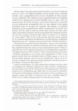 SECTION 4 The Antinomy of Statistical Mechanics
On the surface, the point seems beyond question. As noted in Chapter I,
Section 4, above, the logical foundation of any special science normally
includes some that are not susceptible of direct experi¬
mental verification. The validity of such a logical foundation is indirectly
verified if the derived logically from (o») agree with the
observed facts. If, on the contrary, some of these facts can be described
only by propositions incompatible with (to), the validity of the logical
foundation must be brought into question. The defense of statistical
mechanics, however, ignores these explicit considerations of indirect veri¬
fication. For the truth is that the actual chain between the basic prin¬
ciples of statistical mechanics and the propositions that allegedly are borne
out by facts contains numerous links which are known to be dubious
or, worse, false.51 This is one of the reasons why the success claimed
by the statistico-mechanical interpretation is in fact spurious. As Zermelo
argued long ago, the “apparent success must be due to faulty reasoning.”
Another reason concerns the facts themselves. Anyone who has perused
the numerous manuals of statistical mechanics must have realized that
they sparkle through the absence of any experimental reports.52 Many a
physicist even views statistical mechanics as a mathematical construction
of no physical interest.This is also the verdict of a mathematical authority:
“statistical mechanics is, in essence, pure mathematics.”53 How much
greater should then the scholarly stature of Gibbs appear to us as we
read his frank admission that in his own contribution “there can be no
mistake in regard to the agreement of the hypotheses with facts of nature,
for nothing is assumed in that respect.”54
In these circumstances, it is only natural that all efforts should be bent
on justifying the statistical approach by other, general, considerations
having nothing to do with the specific facts of thermodynamics. The thesis
advanced by A. Kronig long ago (1856), that we must resort to probabili¬
ties because of our inherent inability to determine all the coordinates of a
complex system and follow its history, is by now a familiar refrain.55
There are two distinct interpretations of what this idea means.
51 Such gaps, other than those pointed out in the preceding sections, are clearly
marked out in Ehrenfest, Conceptual Foundations, passim, and Haar, “ Foundations,”
292-304.
52 Only now and then do we find a mention of the attempts at verifying experi¬
mentally the Boltzmann-Maxwell distribution which, however, are xather incon¬
clusive. Cf.James H. Jeans, An Introduction to the Kinetic Theory of Gases (Cambridge,
Eng., 1940), pp. 124-130.
53 Hadamard (cited in note 3, above), pp. 194 f. My translation.
54 Gibbs, Elementary Principles, p. x. My italics.
58 Even though citations seem superfluous here, for an authoritative sample of
contemporary works the reader is referred to Haar, “Foundations,” 292, and
Khinchin, Mathematical Foundations, p. 1.
161
 