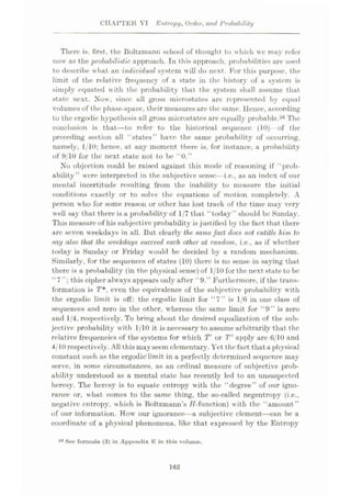 CHAPTER VI Entropy, Order, and Probability
There is, first, the Boltzmann school of thought to which we may refer
now as the probabilistic approach. In this approach, probabilities are used
to describe what an individual system will do next. For this purpose, the
limit of the relative frequency of a state in the history of a system is
simply equated with the probability that the system shall assume that
state next. Now, since all gross microstates are represented by equal
volumes of the phase-space, their measures are the same. Hence, according
to the crgodic hypothesis all gross microstates are equally probable.36 The
conclusion is that'—to refer to the historical sequence (10)- -of the
preceding section all “states’’ have the same probability of occurring,
namely, 1/10; hence, at any moment there is, for instance, a probability
of 9/10 for the next state not to be “0.”
No objection could be raised against this mode of reasoning if “prob¬
ability” were interpreted in the subjective sense—i.e., as an index of our
mental incertitude resulting from the inability to measure the initial
conditions exactly or to solve the equations of motion completely. A
person who for some reason or other has lost track of the time may very
well say that there is a probability of 1/7 that “today” should be Sunday.
This measure of his subjective probability is justified by the fact that there
are seven weekdays in all. But clearly the. same fact does not entitle him to
say also that the weekdays succeed each other at random, i.e., as if whether
today is Sunday or Friday would be decided by a random mechanism.
Similarly, for the sequences of states (10) there is no sense in saying that
there is a probability (in the physical sense) of 1/10for the next state to be
“7 this cipher always appears only after “9.” Furthermore, if the trans¬
formation is T*, even the equivalence of the subjective probability with
the ergodic limit is off: the ergodic limit for “7” is 1/6 in one class of
sequences and zero in the other, whereas the same limit for “9” is zero
and 1/4, respectively. To bring about the desired equalization of the sub¬
jective probability with 1/10 it is necessary to assume arbitrarily that the
relative frequencies of the systems for which T' or T" apply are 6/10 and
4/10 respectively. All this mayseem elementary. Yet thefact thataphysical
constant such as the ergodic’limit in a perfectly determined sequence may
serve, in some circumstances, as an ordinal measure of subjective prob¬
ability understood as a mental state has recently led to an unsuspected
heresy. The heresy is to equate entropy with the “degree” of our igno¬
rance or, what comes to the same thing, the so-called negentropy (i.e.,
negative entropy, which is Boltzmann’s //-function) with the “amount”
of our information. How our ignorance—a subjective element
—can be a
coordinate of a physical phenomena, like that expressed by the Entropy
56 See formula (3) in Appendix E in this volume.
162
 