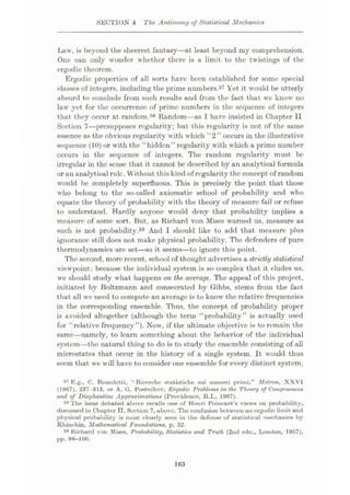 SECTION 4 The Antinomy of Statistical Mechanics
Law, is beyond the sheerest fantasy—at least beyond my comprehension.
One can only wonder whether there is a limit to the twistings of the
ergodic theorem.
Ergodic properties of all sorts have been established for some special
classes of integers, including the prime numbers.57 Yet it would be utterly
absurd to conclude from such results and from the fact that we know no
law yet for the occurrence of prime numbers in the sequence of integers
that they occur at random.58 Random—as I have insisted in Chapter II
Section 7—presupposes regularity; but this regularity is not of the same
essence as the obvious regularity with which “2” occurs in the illustrative
sequence (10) or with the “hidden” regularity with which a prime number
occurs in the sequence of integers. The random regularity must be
irregular in the sense that it cannot be described by an analytical formula
or an analytical rule. Without this kind of regularity the concept of random
would be completely superfluous. This is precisely the point that those
who belong to the so-called axiomatic school of probability and who
equate the theory of probability with the theory of measure fail or refuse
to understand. Hardly anyone would deny that probability implies a
measure of some sort. But, as Richard von Mises warned us, measure as
such is not probability.59 And I should like to add that measure plus
ignorance still does not make physical probability. The defenders of pure
thermodynamics are set
—so it seems—to ignore this point.
The second, more recent, school of thought advertises a strictly statistical
viewpoint: because the individual system is so complex that it eludes us,
we should study what happens on the average. The appeal of this project,
initiated by Boltzmann and consecrated by Gibbs, stems from the fact
that all we need to compute an average is to know the relative frequencies
in the corresponding ensemble. Thus, the concept of probability proper
is avoided altogether (although the term “probability” is actually used
for “relative frequency”). Now, if the ultimate objective is to remain the
same—namely, to learn something about the behavior of the individual
system—the natural thing to do is to study the ensemble consisting of all
microstates that occur in the history of a single system. It would thus
seem that we will have to consider one ensemble for every distinct system,
57 E.g., C. Benedetti, “Ricerche statistiche sui nuineri primi,” Metron, XXVI
(1967), 237-313, or A. G. Postnikov, Ergodic Problems in the Theory of Congruences
and of Diophantine Approximations (Providence, R.I., 1967).
88 The issue debated above recalls one of Henri Poincare’s views on probability,
discussed in Chapter II, Section 7, above. The confusion between an ergodic limit and
physical probability is most clearly seen in the defense of statistical mechanics by
Khinchin, Mathematical Foundations, p. 52.
89 Richard von Mises, Probability, Statistics and Truth (2nd edn., London, 1957),
pp. 98-100.
163
 