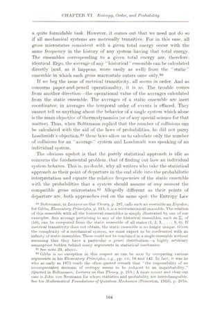 CHAPTER VI Entropy, Order, and Probability
a quite formidable task. However, it comes out that we need not do so
if all mechanical systems are metrically transitive. For in this ease, all
gross microstates consistent with a given total energy occur with the
same frequency in the history of any system having that total energy.
The ensembles corresponding to a given total energy are, therefore.
identical. Ergo, the average of any “historical ” ensemble can be calculated
directly (and, as it happens, more easily as well) from the “static”
ensemble in which each gross macrostate enters once only.80
Tf we beg the issue of metrical transitivity, all seems in order. And as
concerns paper-and-pencil operational!ty, it is so. The trouble comes
from another direction—the operational value of the averages calculated
from the static ensemble. The averages of a static ensemble are inert
coordinates; in averages the temporal order of events is effaced. They
cannot toll us anything about the behavior of a single system which alone
is the main objective of thermodynamics (or of any special science for that
matter). Thus, when Boltzmann replied that the number of collisions can
be calculated with the aid of the laws of probabilities, he did not parry
Loschmidt’s objection:61 these laws allow us to calculate only the number
of collisions for an “average” system and Loschmidt was speaking of an
individual system.
The obvious upshot is that the purely statistical approach is idle as
concerns the fundamental problem, that of finding out how an individual
system behaves. This is, no doubt, why all writers who take the statistical
approach as their point of departure in the end slide into the probabilistic
interpretation and equate the relative frequencies of the static ensemble
with the probabilities that a system should assume at any moment the
compatible gross microstates.6'2 Allegedly different as their points of
departure are, both approaches end on the same spot: the Entropy Law
00 Boltzmann, in Lectures on Gas Theory, p. 297, culls such an ensemble an Eryoden;
for Gibbs, Elementary Principles, p. 115, it is a miorocanonical ensemble. The relation
of this ensemble with ull the historical ensembles is simply illustrated by one ol' our
examples. Any average pertaining to any of the historical ensembles, such as Zi of
(10), can be computed from the static ensemble of all states (1, 2, 3, ... , 9, 0). If
metrical transitivity does not obtain, the static ensemble is no longer unique. Given
the complexity of a mechanical system, we must expect to be confronted with an
infinity of static ensembles. These could not be combined in a single ensemble without
assuming that they have a particular a priori distribution—u highly arbitrary
assumption hidden behind many arguments in statistical mechanics.
61 See note 23, above.
82 Gibbs is no exception in this respect as can be seen by comparing various
arguments in his Elementary Principles, c.g., pp. vii, 16 and 142. In fact, it was he
who us early as 1875 made the often-quoted remark that “the impossibility of an
incompensated decrease of entropy seems to be reduced to an improbability.”
(Quoted in Boltzmann, Lectures on Gas Theory, p. 215.) A more recent and clear-cut
case is John von Neumann for whom statistics and probability are interchangeable.
See his Mathematical Foundations of Quantum Mechanics (Princeton, 1955), p. 207n.
164
 