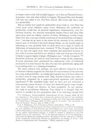 SECTION 4 The Antinomy of Statistical Mechanics
no longer states what will actually happen—as it does in Classical thermo¬
dynamics—but only what is likely to happen. The possibility that disorder
will turn into order is not, therefore, denied. The event only has a very
low probability.
But no matter how small the probability of an event is, over Time the
event must occur infinitely many times. Otherwise the coefficient of
probability would lose all physical significance. Consequently, over the
limitless eternity, the universe necessarily reaches Chaos and then rises
again from ashes an infinite number of times. Boltzmann overtly recog¬
nized that this is an unavoidable conclusion of the probabilistic interpreta¬
tion: “whether we go back to the states of the universe in the infinitely
remote past or forward in the most distant future, we are equally right in
admitting as very probable that we shall arrive at a stage in which all
differences of temperature have vanished.”03 The thought that the dead
will one day rise again from their scattered and pulverized remains to
live a life in reverse and find a new death in what was their previous birth
is likely to appear highly strange—Eddington says “ wholly retrograde.
Scientists, however, are used to each discovery’s being wholly surprising.
If many physicists have questioned the explanatory value of statistical
mechanics it is only because the idea of a universe periodically aging and
rejuvenating rests on a tottering foundation.
The most common and, perhaps, the most effective objection is that
no factual evidence supports the idea that the rejuvenation of the universe
has a non-null probability: no similar phenomenon has ever been observed
in nature, even at some smaller scale. Only factual evidence can endow a
probability computed by a paper-and-pcncil operation with physical
significance.65 The standard reply, that we have not yet witnessed a
rejuvenating system because we have not observed nature long enough,
may seem, though not decisive, at least acceptable. In my opinion,
the reply is nevertheless fallacious. Very likely, it is thought that the
answer is justified by the proposition that if we wait long enough then
88 L. Boltzmann, 1Vissenschaftliche Abhandlunycn (3 vols., Leipzig. 1909), II, 121
(my translation). The writers who unreservedly endorse this view do not constitute
a rare exneption: e.g., P. Frank, “ Foundations of Physics,” International Encyclopedia
of Unified Science (Chicago, 1955), I, 452 f, and G. X. Lewis, “The Symmetry of
Time in Physios,” Science, June 6, 1930, p. 571.
64 A. S. Eddington, New Pathways in Science (Ann Arbor, 1959), p. 59.
65 The validity of this statement is in fact evidenced by the necessity of introducing
the new statistics of Bose-Einstein and Fermi-Dirac, by which some microstates
valid in Boltzmann’s statistics tire declared impossible. Formally, it can be illustrated
by my earlier arithmetical example: it would be absurd to attribute a non-null
ergodic limit to the microstate “9” in the decimal sequence of 1/7 on reasoning a
priori that all ciphers are equally probable. The point forms the basis of my criticism
of the exclusively subjectivist doctrine of probability; see Section V of my “The
Nature of Expectation and Uncertainty” (1958), reprinted in AE.
”64
165
 