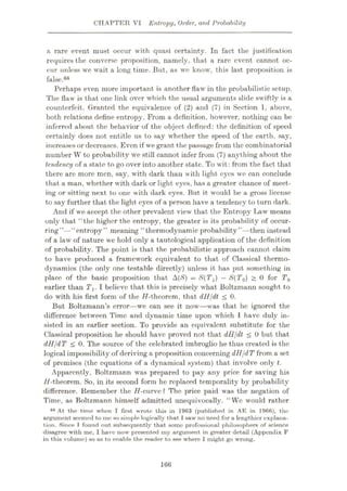 CHAPTER VI Entropy, Order, and Probability
a rare event must occur with quasi certainty. In fact the justification
requires the converse proposition, namely, that a rare event cannot oc¬
cur unless we wait a long time. But, as we know, this last proposition is
false.66
Perhaps even more important is another flaw in the probabilistic setup.
The flaw is that one link over which the usuul arguments slide swiftly is a
counterfeit. Granted the equivalence of (2) and (7) in Section 1, above,
both relations define entropy. From a definition, however, nothing can be
inferred about the behavior of the object defined: the definition of speed
certainly does not entitle us to say whether the speed of the earth, say,
increases or decreases. Even if we grant the passage from the combinatorial
number W to probability wre still cannot infer from (7) anything about the
tendency of a state to go over into another state. To wit: from the fact that
there are more men, say, with dark than with light eyes we can conclude
that a man, whether with dark or light eyes, has a greater chance of meet¬
ing or sitting next to one with dark eyes. But it would be a gross license
to say further that the light eyes of a person have a tendency to turn dark.
And if we accept the other prevalent view that the Entropy Law means
only that “the higher the entropy, the greater is its probability of occur¬
ring”—“entropy” meaning “thermodynamic probability”—then instead
of a law of nature we hold only a tautological application of the definition
of probability. The point is that the probabilistic approach cannot claim
to have produced a framework equivalent to that of Classical thermo¬
dynamics (the only one testable directly) unless it has put something in
place of the basic proposition that A(S) = S(TX) —S(T0) > 0 for T0
earlier than Tx. I believe that this is precisely what Boltzmann sought to
do with his first form of the //-theorem, that dH/dt < 0.
But Boltzmann’s error—we can see it now’
—was that he ignored the
difference between Time and dynamic time upon which 1 have duly in¬
sisted in an earlier section. To provide an equivalent substitute for the
Classical proposition he should have proved not that dll/dt < 0 but that
dH/dT < 0. The source of the celebrated imbroglio he thus created is the
logical impossibility of deriving a proposition concerning dH/dTfrom a set
of premises (the equations of a dynamical system) that involve only t.
Apparently, Boltzmann was prepared to pay any price for saving his
//-theorem. So, in its second form he replaced temporality by probability
difference. Remember the H-curve? The price paid was the negation of
Time, as Boltzmann himself admitted unequivocally. “We would rather
86 At the time when I first wrote this in 1963 (published in AE in 1966), the?
argument seemed to me so simple logically that 1saw no need for a lengthier explana¬
tion. Since T found out subsequently that some professional philosophers of science
disagree with me, I have now presented my argument in greater detail (Appendix F
in this volume) so as to enable the reader to see where I might go wrong.
166
 