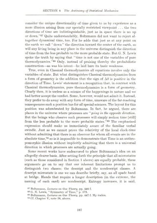 SECTION 4 The Antinomy of Statistical Mechanics
consider the unique directionality of time given to us by experience as a
mere illusion arising from our specially restricted viewpoint . . . the two
directions of time are indistinguishable, just as in space there is no up
or down.”67 Quite understandably, Boltzmann did not want to reject al¬
together dynamical time, too. For he adds that just as at any point on
the earth we call “down” the direction toward the center of the earth, so
will any living being in any place in the universe distinguish the direction
of time from the less probable to the more probable state. But G. N. Lewis
spoke the truth by saying that “time is not one of the variables of pure
thermodynamics.”68 Only, instead of praising thereby the probabilistic
construction—as was his intent—he laid bare its basic weakness.
True, even in Classical thermodynamics all equations involve only the
variables of state. But what distinguishes Classical thermodynamics from
a form of geometry is the addition that the sign of AS is positive in the
direction of Time. Lewis’ statement is a recognition that, in contrast with
Classical thermodynamics, pure thermodynamics is a form of geometry.
Clearly then, it is useless as a science of the happenings in nature and we
had better accept the verdict. Some, however, would not admit it. Instead,
they prefer to do away with any form of time, unaware of the far-reaching
consequencessuch a position has for aU special sciences. The layout for this
position was adumbrated by Boltzmann. In fact, he argued, there are
places in the universe where processes are “going in the opposite direction.
But the beings who observe such processes will simply reckon time [still]
from the less probable to the more probable states.”69 The emphasized
expression should make us immediately aware of the familiar verbal
swindle. Just as we cannot prove the relativity of the local clock-time
without admitting that there is an observer for whom all events are in the
absolute time,70 so is it impossible to demonstrate that Time is an anthro¬
pomorphic illusion without implicitly admitting that there is a universal
direction in which processes are actually going.
Some recent works have endeavored to place Boltzmann’s idea on an
allegedly clearer basis. After setting forth the principle that all microstates
(such as those considered in Section 1 above) are equally probable, these
arguments go on to say that our inherent limitations prompt us to
distinguish two classes: the descript and the nondescript classes. A
descript microstate is one we can describe briefly, say, an all spade hand
at bridge. Hands that require a longer description (in the extreme, the
naming of each card) are nondescript. Entropy increases, it is said,
67 Boltzmann, Lectures on Gas Theory, pp. 446 f.
68 G. N. Lewis, “Symmetry of Time,” p. 573.
69 Boltzmann, Lectures on Gas Theory, pp. 447 f. My italics.
70 Cf. Chapter V, note 58, above.
167
 