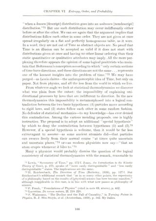 CHAI’TER VI Entropy, Order, and Probability
'‘when a known [descript] distribution goes into an unknown [nondescript]
distribution.”71 But one such distribution may occur indifferently either
before or after the other. We can see again that the argument implies that
distributions follow each other in some order. They are not given at once
spread irregularly on a flat and perfectly homogeneous table, as it were.
In a word, they are not out of Time as abstract objects are. No proof that
Time is an illusion can be accepted as valid if it does not start with
distributions given at once and having no other linear ordering than their
static quantitative or qualitative attributes may imply. All the more per¬
plexing therefore appears the opinion of some logical positivists who main¬
tain that Boltzmann’s conception according to which ‘ only certain sections
of time have directions, and these directions arc not the same . . . represents
one of the keenest insights into the problem of time.”72 We may have
purged—as Lewis claims—the anthropomorphic idea of Time, but only on
paper. Not from physics, and all the less from the world in which we live.
From whatever angle wc look at statistical thermodynamics we discover
what was plain from the outset: the impossibility of explaining uni¬
directional processes by laws that are indifferent to direction. In the new
thermodynamics this impossibility is metamorphosed into a logical con¬
tradiction between the two basic hypotheses: (1) particles move according
to rigid laws, and (2) states follow each other in some random fashion.
No defender of statistical mechanics—to my knowledge—has ever denied
this contradiction. Among the various mending proposals, one is highly
instructive. The proposal is to adopt an additional “special hypothesis”
by which to deny the contradiction between hypotheses (1) and (2).73
However, if a special hypothesis is welcome, then it would be far less
extravagant to assume—as some ancient atomists did—that particles
can swerve freely from their normal course “at times quite uncertain
and uncertain places,”74 or—as modern physicists now say—“that an
atom erupts whenever it likes to.”75
Many a physicist would probably dismiss the question of the logical
consistency of statistical thermodynamics with the remark, reasonable to
71 Lewis, “Symmetry of Time,” pp. 572 f. Jeans, An Introduction to the Kinetic
Theory of Gases, p. 270, speaks of “more easily distinguishable ” and “less easily
distinguishable” states. The implications are the same.
72 II. Reichenhaoh, The Direction of Time (Berkeley, 1956), pp. 127 f. But
Reichenbach’s additional remark that “ as in so many other points, the superiority
of a philosophy based on the results of [physicalJ science has here become manifest,”
although inapplicable in this case, is in line with what now passes as philosophy of
science.
73 P. Fruuk, “Foundations of Physics” (cited in note 63, above), p. 452.
74 Lucretius, De rerum natura, II. 218 220.
75 F. Waismann, “The Decline and the Fall of Causality,” in Turning Points in
Physics, R. J. Blin-Stoyle, et al. (Amsterdam. 1959), p. 142. My italics.
168
 
