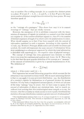 Introduction
way or another. For a telling example, let us consider five distinct points
in a plane. Tf we put N = 5, Nx = 2, and N2 = 3, then W gives the maxi¬
mum number of distinct straight lines determined by these points. We may
therefore speak of
5!
S = 1O«'»2!T. = 1
(3)
as the “entropy of a pentagon.” This shows how easy it is to concoct
meanings of “entropy” that are wholly vacuous.
However, the emergence of (1) in problems connected with the trans¬
mission of sequences of signals (or symbols) is a normal event that should
not surprise us: if the number of distinct signals is s, then W is the number
of distinct sequences of length N in which each t-th symbol enters Nt times.
What should surprise us is that 8 has been equated with the amount of
information contained in such a sequence. According to this equation, if
we take, say, Newton’s Principia Mothernatica and scramble its letters and
symbols, the result still represents the same amount of information! Even
more perplexing is a subsequent argument by which the total information
is identified with negentropy (i.e., the negative value of physical entropy).
The concept of entropy has even penetrated into domains in which
there is no room for combinatorial analysis and, hence, for W. This is due
to the fact that the most popular definition of the concept as a “measure”
of the amount of information is given by a special transformation of (1).
The definition is7
-2/.log/,
(4)
where /t > 0 for every i and ][/i = 1.
This expression has several interesting properties which account for the
attraction it has exercised on many minds. But its most interesting feature
is that we can apply it to any percental distribution—say, the distribution
of a country’s exports by destinations or of personal incomes by income
brackets. It is by such a complicated metamorphosis, of which not all users
of the term “entropy’’may be aware, that, we have come to speak of the
amount of information of almost any statistical data. And w-e march on,
without even noticing that this terminological mess compels us to say, for
instance, that for a country in which income is moreequally distributed the
statistics of income distribution contains a greater amount of information!8
7 This transformation assumes that every Nt is large enough for N,! to be approxi¬
mated by Stirling’s formula. This formula is reproduced in Appendix G, note 29,
in this volume.
8 This statement follows from the fact that the property unmistakably reflected
by E is the degree of evenness (indirectly, the degree of concentration) of the dis¬
tribution described by the s. Cf. Appendix B in this volume.
8
 