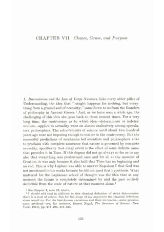 CHAPTER Vll Chance, Cause, and Purpose
1. Determinism and the Law of Tÿarge Numbers. Like every other pillar of
Understanding, the idea that “naught happens for nothing, but every¬
thing from a ground and of necessity,” came down to us from the founders
of philosophy in Ancient Greece.1 And, as we have seen a while ago, the
challenging of this idea also goes back to those ancient times. For a very
long time, the controversy as to which idea
—determinism or indeter¬
minism—applies to actuality went on almost exclusively among specula¬
tive philosophers. The achievements of science until about two hundred
years ago were not imposing enough to matter in the controversy. But the
successful predictions of mechanics led scientists and philosophers alike
to proclaim with complete assurance that nature is governed by complete
causality, specifically that every event is the effect of some definite cause
that precedes it in Time. If this dogma did not go always so far as to say
also that everything was predestined once and for all at the moment of
Creation, it was only because it also held that Time has no beginning and
no end. This is why Laplace was able to answer Napoleon I that God was
not mentioned in his works because he did not need that hypothesis. What
mattered for the Laplacean school of thought was the idea that at any
moment the future is completely determined by and the past entirely
deducible from the state of nature at that moment alone.2
1 See Chapter I, note 23, above.
2 I should add that in addition to this classical definition of strict determinism
there is a host of others. But for the scope of my argument the classical definition
alone would do. For the best-known variations and their intricacies—some genuine,
some artificial
—see, for instance, Ernest Nagel, The Structure of Science (New
York, 1961), pp. 278-293, 316-335.
170
 