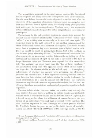SECTION I Determinism and the Law of Large Numbers
The probabilistic approach in thermodynamics sounded the first signal
for philosophers and many scientists to reopen the case of determinism.
But the issue did not become the center of general attention until after the
discovery of the quantum phenomena which revealed in a palpable way
that not all events have a definite cause. Practically every great physicist
took active part in the ensuing debates. Needless to say, the arguments
advanced from both sides bespeak the fertile imagination of these eminent
participants.
The problem for the indeterminist position in physics is to account for
the fact that in countless situations the relationship between ‘'cause” and
“effect” is so striking that we can rely on it over and over again. We
would not reach for the light switch if we had another opinion about the
effect of electrical current on a filament of tungsten. Nor would we run
away from a gunpowder keg when someone puts a lighted match to it.
But why should we count on getting light from a bulb if the electrons in
the filament jump when they like to? The indeterminist’s answer is that
what appears to us as a causal relation between the switching on of the
current and the emission of light by the bulb is the result of the Law of
Large Numbers. John von Neumann even argued that this cause-effect
link “has certainly no other cause, than the ‘law of large numbers,’”
the justification being that “the apparent causal order of the world in
the large (i.e., for objects visible to the naked eye) ... is completely
independent of whether the natural laws governing the elementary
processes are causal or not.”3 This argument obviously implies that the
issue between determinism and indeterminism is totally irrelevant. On
closer examination, it is seen to conceal our old friend—the confusion
between an ergodic and a random sequence—behind the fact that the Law
of large Numbers as an abstract mathematical proposition applies to both
sequences.
The true indeterminist, however, takes the position that not only the
issue matters but also there is nothing in nature besides an irreducible
random which is established beyond the shadow of a doubt.4 Logically, he
is forced to argue that there is a difference of essence between the pre¬
diction of an individual event and that of several events together. The
ultra familiar argument is that, although we cannot predict whether
Mr. X will die during the year, we can predict (with the aid of mortality
tables) that about 723 out of 10,000 men of the same age as Mr. X will die
3 J. von Neumann. Mathematical Foundations of Quantum Mechanics (Princeton,
1955), pp. 326 f. My italics.
4 Cf. Richard von Mises. Probability, Statistics and Truth (2nd edn., London, 1957),
p. 223.
171
 