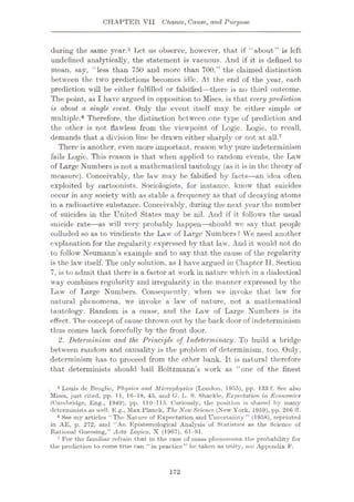 CHAPTER VII Chance, Cause, and Purpose
during the same year.5 Let us observe, however, that if “about” is left
undefined analytically, the statement is vacuous. And if it is defined to
mean, say, “less than 750 and more than 700,” the claimed distinction
between the two predictions becomes idle. At the end of the year, each
prediction will be either fulfilled or falsified—there is no third outcome.
The point, as I have argued in opposition to Mises, is that every prediction
is about a single event. Only the event itself may be either simple or
multiple.6 Therefore, the distinction between one type of prediction and
the other is not flawless from the viewpoint of Logic. Logic, to recall,
demands that a division line be drawn either sharply or not at all.7
There is another, even more important, reason why pure indeterminism
fails Logic. This reason is that when applied to random events, the Law
of Large Numbers is not a mathematical tautology (as it is in the theory of
measure). Conceivably, the law may he falsified by facts—an idea often
exploited by cartoonists. Sociologists, for instance, know that suicides
occur in any society with as stable a frequency as that of decaying atoms
in a radioactive substance. Conceivably, during the next year the number
of suicides in the United States may be nil. And if it follows the usual
suicide rat* -as will very probably happen—should we say that people
colluded so as to vindicate the Law of Large Numbers ? We need another
explanation for the regularity expressed by that law. And it would not do
to follow Neumann’s example and to say that the cause of the regularity
is the law itself. The only solution, as I have argued in Chapter II, Section
7, is to admit that thore is a factor at work in nature which in a dialectical
way combines regularity and irregularity in the manner expressed by the
Law of Large Numbers. Consequently, when we invoke that law for
natural phenomena, we invoke a law of nature, not a mathematical
tautology. Random is a cause, and the Law of Large Numbers is its
effect. The concept of cause thrown out by the back door of indeterminism
thus comes back forcefully by the front door.
2. Determinism and the Principle of Indeterminacy. To build a bridge
between random and causality is the problem of determinism, too. Only,
determinism has to proceed from the other bank. It is natural therefore
that determinists should hail Boltzmann’s work as “one of the finest
5 Louis de Broglie, Physics and Microphysics (London, 1955), pp. 133 f. See also
Mises, just cited, pp. 1 I, 16—18, 45, and G. L. S. Shackle, Expectation in Economics
(Cambridge, Eng., 1949), pp. 110-115. Curiously, the position is shared by many
determinists as well. E.g., Max Planck, The NewScience (New York, 1959), pp. 266 fT.
6 See my articles “The Nature of Expectation and Uncertainty” (1958), reprinted
in AE, p. 272, and “An Epistemological Analysis of Statistics as the Science of
Rational Guessing,” Acta Logica, X (1967), 61-91.
7 For the familiar refrain that in the case of.mass phenomena the probability for
the prediction to come true can “in practico ” be taken as unity, see Appendix F.
172
 