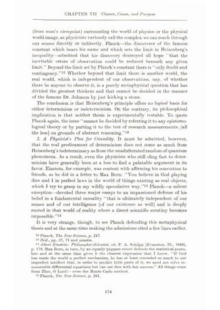CHAPTER VII Chance, Cause, and Purpose
(from man’s viewpoint) surrounding the world of physics or the physical
world image, as physicists variously call the complex we can reach through
our senses directly or indirectly. Planck—the discoverer of the famous
constant which bears his name and which sets the limit in Heisenberg’s
inequality—admitted that his discovery destroyed all hope “that the
inevitable errors of observation could be reduced beneath any given
limit.” Beyond the limit set by Planck’s constant there is “only doubt and
contingency.”12 Whether beyond that limit there is another world, the
real world, which is independent of our observations, nay, of whether
there be anyone to observe it, is a purely metaphysical question that has
divided the greatest thinkers and that cannot be decided in the manner
of the famous Dr. Johnson by just kicking a stone.
The conclusion is that Heisenberg’s principle offers no logical basis for
either determinism or indeterminism. On the contrary, its philosophical
implication is that neither thesis is experimentally testable. To quote
Planck again, the issue “cannot be decided by referring it to any epistemo¬
logical theory or by putting it to the test of research measurements, [all
the less] on grounds of abstract reasoning.”13
3. A Physicist's Plea for Causality. It must be admitted, however,
that the real predicament of determinism docs not come as much from
Heisenberg’s indeterminacy asfrom the unadulterated random of quantum
phenomena. As a result, even the physicists who still cling fast to deter¬
minism have generally been at a loss to find a palatable argument in its
favor. Einstein, for example, was content with affirming his conviction to
friends, as he did in a letter to Max Born: “You believe in God playing
dice and I in perfect laws in the world of things existing as real objects,
which I try to grasp in my wildly speculative way.”14 Planck—a salient
exception—devoted three major essays to an impassioned defense of his
belief in a fundamental causality “that is ultimately independent of our
senses and of our intelligence [of our existence as well] and is deeply
rooted in that world of reality where a direct scientific scrutiny becomes
impossible.”15
It is very strange, though, to see Planck defending this metaphysical
thesis and at the same time making the admissions cited a few lines earlier.
12 Planck, The New Science, p. 247.
13 Ibid., pp. 57, 71 and passim.
14 Albert Einstein: Philosopher-Scientist, ed. P. A. Scliilpp (Evanston, 111., 1949),
p. 176. Max Born, in turn, by an equally piquant retort defends the statistical postu¬
late and at the same time gives it the clearest expression that I know. “If God
has made the world a perfect mechanism, he has at least conceded so much to our
imperfect intellect that, in order to predict little parts of it, we need not solve in¬
numerable differential equations but can use dice with fair success.” All things come
from Thee, 0 Lord!—even the Monte Carlo method.
15 Planck, The New Science, p. 261.
174
 