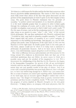 SECTION 3 A Physicist's Pleafor Causality
Yet there is a valid reason for his plea and for the fact that numerous other
famous physicists dislike indeterminism. The reason is that they are far
more fully aware than others of the fact that great discoveries are the
product of the analytical habit of which I spoke in the first chapter of this
essay. The point shines in Planck’s statement that the principle of
causality “is neither correct nor incorrect; it is a heuristic principle; . . .
it is the most valuable pointer that we possess in order to find a path
through the confusion of events, and in order to know in what direction
scientific investigation must proceed so that it shall reach useful results.”16
For the man of science, just as for the awakening mind of a child, knowl¬
edge comes as an answer to some “why?”—the “why” of the ancient
Greek philosophy. We can then understand why Einstein confessed that
“I should be very, very loath to abandon complete causality,”17 and why
Kant argued that the notion of causality is an a priori category, so
important is it for building up knowledge. And physics, too, can do with,
perhaps also needs, some metaphysics of the right kind; in this case the
Kantian is of the right kind. To recall a point made in the early part of
this book, science would not be where it is today had it embraced a
philosophy of positivistic thusness. And as we have seen in Section I .
above, even indeterminism cannot altogether avoid invoking a cause.
But what a difference between indeterminism and determinism for the
living science! If a believer in determinism finds out that one of his
individual predictions does not follow, he never ceases to think up a
possible cause and put the product of his imagination to test. For a
determinist the withdrawing of the Red Sea for the Passover, the dogma
of the Immaculate Conception, the genesis of life, all are mythological
miracles until he can find a causal explanation for them. For an indeter-
minist they are just possible results of the play of chance. And if an
event with a nonnull probability has never been observed, that is all right,
too: we have not waited long enough for it. Either way, you cannot lose.
But as a man of science you cannot gain anything either. Indeterminism,
of the hard type, has no recourse against Broglie’s verdict that with it
physics runs “the danger of remaining stuck in purely statistical inter¬
pretations and thus become completely sterile.”18 We need only compare
the program of action implicit in Planck’s thoughts on his own great
discovery—“1 firmly believe, in company with most physicists, that the
16 Ibid., p. 290. My italics. And in an informal dialogue, Planck said that above the
gate of the temple of science it is written “Ye must have faith," in the principle of
causality, that is. Stenographic notes in Max Planck, Where Is Science Going ? (New
York, 1932), p. 214.
17 Max Born, Physics in My Generation (London, 1956), p. 203.
18 Louis de Broglie, New Perspectives in Physics (New York, 1962), p. 106.
175
 