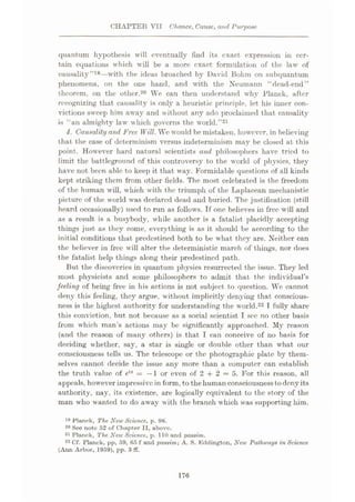 CHAPTER VII Chance, Cause, and Purpose
quantum hypothesis will eventually find its exact expression in cer¬
tain equations which will be a more exact formulation of the law of
causality”19—with the ideas broached by David Bohm on subquantum
phenomena, on the one hand, and with the Neumann “dead-end”
theorem, on the other.20 We can then understand why Planck, after
recognizing that causality is only a heuristic principle, let his inner con¬
victions sweep him away and without any ado proclaimed that causality
is “an almighty law which governs the world.”21
4. Causality and Free Will. We would be mistaken, however, in believing
that the case of determinism versus indeterminism may be closed at this
point. However hard natural scientists and philosophers have tried to
limit the battleground of this controversy to the world of physics, they
have not been able to keep it that way. Formidable questions of all kinds
kept striking them from other fields. The most celebrated is the freedom
of the human will, which with the triumph of the Laplacean mechanistic
picture of the world was declared dead and buried. The justification (still
heard occasionally) used to run as follows. If one believes in free will and
as a result is a busybody, while another is a fatalist placidly accepting
things just as they come, everything is as it should be according to the
initial conditions that predestined both to be what they are. Neither can
the believer in free will alter the deterministic march of things, nor does
the fatalist help things along their predestined path.
But the discoveries in quantum physics resurrected the issue. They led
most physicists and some philosophers to admit that the individual’s
feeling of being free in his actions is not subject to question. We cannot
deny this feeling, they argue, without implicitly denying that conscious¬
ness is the highest authority for understanding the world.22 I fully share
this conviction, but not because as a social scientist I sec no other basis
from which man’s actions may be significantly approached. My reason
(and the reason of many others) is that I can conceive of no basis for
deciding whether, say, a star is single or double other than what our
consciousness tells us. The telescope or the photographic plate by them¬
selves caimot decide the issue any more than a computer can establish
the truth value of etn = -1 or even of 2 + 2 = 5. For this reason, all
appeals, however impressive in form, to thehuman consciousness todenyits
authority, nay, its existence, are logically equivalent to the story of the
man who wanted to do away with the branch which was supporting him.
19 Planck, The New Science, p. 98.
20 See note 52 of Chapter II, above.
21 Planck, The New Science, p. 110 and passim.
22 Cf. Planek, pp, 59, 65 f and passim; A. S. Kddington, New Pathways in Science
(Ann Arbor, 1959), pp. 8 ff.
176
 