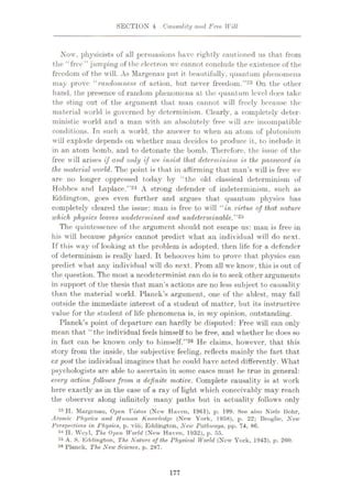 SECTION 4 Causality and Free Will
Now, physicists of all persuasions have rightly cautioned us that from
the “free” jumping of the electron we cannot conclude the existence of the
freedom of the will. As Margenau put it beautifully, quantum phenomena
may prove “randomness of action, but never freedom.”23 On the other
hand, the presence of random phenomena at the quantum level does take
the sting out of the argument that man cannot will freely because the
material world is governed by determinism. Clearly, a completely deter¬
ministic world and a man with an absolutely free will are incompatible
conditions. In such a world, the answer to when an atom of plutonium
will explode depends on whether man decides to produce it, to include it
in an atom bomb, and to detonate the bomb. Therefore, the issue of the
free will arises if and only if we insist that determinism is the password in
the material world. The point is that in affirming that man’s will is free we
are no longer oppressed today by “the old classical determinism of
Hobbes and Laplace.”24 A strong defender of indeterminism, such as
Eddington, goes even further and argues that quantum physics has
completely cleared the issue: man is free to will “in virtue of that nature
which physics leaves undetermined and undeterminable,”25
The quintessence of the argument should not escape us: man is free in
his will because physics cannot predict what an individual will do next.
If this way of looking at the problem is adopted, then life for a defender
of determinism is really hard. It behooves him to prove that physics can
predict what any individual will do next. From all we know, this is out of
the question. The most a neodeterminist can do is to seek other arguments
in support of the thesis that man’s actions are no less subject to causality
than the material world. Planck’s argument, one of the ablest, may fall
outside the immediate interest of a student of matter, but its instructive
value for the student of life phenomena is, in my opinion, outstanding.
Planck’s point of departure can hardly be disputed: Free will can only
mean that “the individual feels himself to be free, and whether he does so
in fact can be knoum only to himself.”2® He claims, however, that this
story from the inside, the subjective feeling, reflects mainly the fact that
ex post the individual imagines that he could have acted differently. What
psychologists are able to ascertain in some cases must be true in general:
every action folUnvs from a definite motive. Complete causality is at work
here exactly as in the case of a ray of light which conceivably may reach
the observer along infinitely many paths but in actuality follows only
23 H. Margenau, Open Vistas (New Haven, 1961), p. 199. See also Niels Bohr,
Atomic Physics and Human Knowledge (New York, 1958), p. 22; Broglie, New
Perspectives in Physics, p. viii; Eddington, New Pathways, pp. 74, 86.
24 H. Weyl, The Open World (New Haven, 1932), p. 55.
24 A. S. Eddington, The Nature of the Physical World (New York, 1943), p. 260.
26 Planck, The New Science, p. 287.
177
 